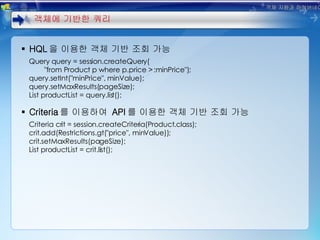 HQL 을 이용한 객체 기반 조회 가능 Query query = session.createQuery( "from Product p where p.price > :minPrice"); query.setInt("minPrice", minValue); query.setMaxResults(pageSize); List productList = query.list(); Criteria 를 이용하여  API 를 이용한 객체 기반 조회 가능 Criteria crit = session.createCriteria(Product.class); crit.add(Restrictions.gt("price", minValue)); crit.setMaxResults(pageSize); List productList = crit.list(); 객체에 기반한 쿼리 객체 지향과 하이버네이트 