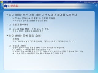 하이버네이트는 객체 지향 기반 도메인 설계를 도와준다 . 1.  비즈니스 도메인에 집중할 수 있도록 도와줌 퍼시스턴스 영역은 간단한 설정으로 완료 2.  모델이 풍부해짐 3.  코드의 품질 향상 ,  전체 코드 수 감소 가독성 향상 ,  유지보수 용이성 증가 하이버네이트에 대한 오해 1.  어렵다 . 객체 기반의 설계가 어려운 것이지 ,  하이버네이트가 어려운 것이 아니다 .   2.  성능이 나쁘다 . 성능이 문제가 되는 부분은 전체 코드의  5~10% 에 해당되며 ,    1 차 캐시 /2 차 캐시를 통한 성능 향상이 가능 전체적인 개발 속도를 향상시키고 ,  성능 이슈가 발생하는 곳만 집중하여 해소 가능 예 )  일부 코드는 네이티브  SQL 을 이용하여 쿼리 직접 실행 맺음말 도입 방법 및 맺음말 