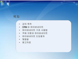 목차 강의 목적 ORM 과 하이버네이트 하이버네이트 기초 사용법 객체 지향과 하이버네이트 하이버네이트 도입절차 맺음말 참고자료 