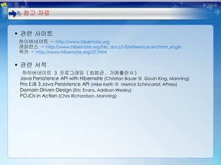 관련 사이트 하이버네이트  -  http://www.hibernate.org 레퍼런스  -  http://www.hibernate.org/hib_docs/v3/reference/en/html_single 위키  -  http://www.hibernate.org/37.html 관련 서적 하이버네이트  3  프로그래밍  ( 최범균 ,  가메출판사 ) Java Persistence API with Hibernate  (Christian Bauer 와  Gavin King, Manning) Pro EJB 3 Java Persistence API  (Mike Keith 와  Merrick Schincariol, APress) Domain Driven Design  (Eric Evans, Addison-Wesley) POJOs in Action  (Chris Richardson, Manning) 참고 자료 참고자료 