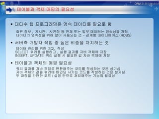 대다수 웹 프로그래밍은 영속 데이터를 필요로 함 회원 정보 ,  게시판 ,  사진함 등 전체 또는 일부 데이터는 영속성을 가짐 데이터의 영속성을 위해 많이 사용되는 것 – 관계형 데이터베이스 (RDBS) 서버측 개발자 작업 중 높은 비중을 차지하는 것 데이터 관리를 위한  SQL  작성 SELECT  쿼리를 실행하고 ,  실행 결과를 자바 객체에 저장 INSERT, UPDATE  쿼리 실행 시 필요한 값 자바 객체에 저장 테이블과 객체의 매핑 필요성 쿼리 결과를 자바 객체로 변환해주는 코드를 작성하는 것은 성가심 자바 객체의 값을 쿼리에 바인딩 시키는 코드를 작성하는 것은 성가심 두 과정을 간단한 코드 / 설정 만으로 처리해주는 기능의 필요성 테이블과 객체 매핑의 필요성 ORM 과 하이버네이트 