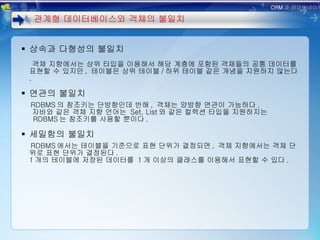 상속과 다형성의 불일치 객체 지향에서는 상위 타입을 이용해서 해당 계층에 포함된 객체들의 공통 데이터를 표현할 수 있지만 ,  테이블은 상위 테이블 / 하위 테이블 같은 개념을 지원하지 않는다 . 연관의 불일치 RDBMS 의 참조키는 단방향인데 반해 ,  객체는 양방향 연관이 가능하다 . 자바와 같은 객체 지향 언어는  Set, List 와 같은 컬렉션 타입을 지원하지는   RDBMS 는 참조키를 사용할 뿐이다 . 세밀함의 불일치 RDBMS 에서는 테이블을 기준으로 표현 단위가 결정되면 ,  객체 지향에서는 객체 단위로 표현 단위가 결정된다 . 1 개의 테이블에 저장된 데이터를  1 개 이상의 클래스를 이용해서 표현할 수 있다 . 관계형 데이터베이스와 객체의 불일치 ORM 과 하이버네이트 