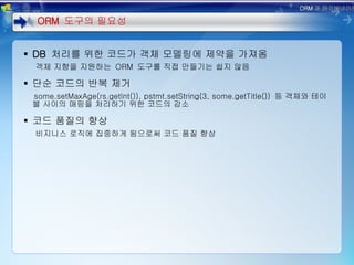 DB  처리를 위한 코드가 객체 모델링에 제약을 가져옴 객체 지향을 지원하는  ORM  도구를 직접 만들기는 쉽지 않음 단순 코드의 반복 제거 some.setMaxAge(rs.getInt()), pstmt.setString(3, some.getTitle())  등 객체와 테이블 사이의 매핑을 처리하기 위한 코드의 감소 코드 품질의 향상 비지니스 로직에 집중하게 됨으로써 코드 품질 향상 ORM  도구의 필요성 ORM 과 하이버네이트 