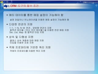 메타 데이터를 통한 매핑 설정이 가능해야 함 설정 파일이나 어노테이션을 이용한 매핑 설정이 가능해야 함 다양한 연관의 지원 1-1, 1-N, N-M  연관 ,  양방향 연관의 지원 컬렉션 테이블  ( 또는 조인 테이블 ) 을 이용한 연관 매핑 지원 Set, List, Map  등 컬렉션 타입 지원 상속 및 다형성 지원 클래스 상속 계층에 대한 매핑 지원 타입을 이용한 조회 지원 객체 프로퍼티에 기반한 쿼리 지원 객체의 프로퍼티를 이용한 쿼리 지원 ORM  도구의 필수 조건 ORM 과 하이버네이트 