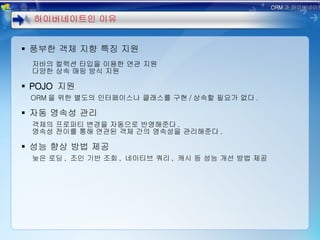 풍부한 객체 지향 특징 지원 자바의 컬렉션 타입을 이용한 연관 지원 다양한 상속 매핑 방식 지원 POJO  지원 ORM 을 위한 별도의 인터페이스나 클래스를 구현 / 상속할 필요가 없다 . 자동 영속성 관리 객체의 프로퍼티 변경을 자동으로 반영해준다 . 영속성 전이를 통해 연관된 객체 간의 영속성을 관리해준다 . 성능 향상 방법 제공 늦은 로딩 ,  조인 기반 조회 ,  네이티브 쿼리 ,  캐시 등 성능 개선 방법 제공 하이버네이트인 이유 ORM 과 하이버네이트 