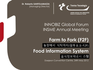 Dr. Roberto SANTOLAMAZZA
       [Managing Director]




                    INNOBIZ Global Forum
                   INSME Annual Meeting

                         Farm to Fork (F2F)

          Food Information System
                     Daejeon Convention Centre, 24th May 2012
 