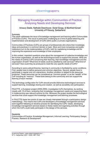 Managing Knowledge within Communities of Practice:
            Analysing Needs and Developing Services
          Amaury Daele, Nathalie Deschryver, Dorel Gorga, & Manfred Künzel
                         University of Fribourg, Switzerland

Summary
This paper addresses the issue of knowledge management and learning within Communities
of Practice (CoPs). This issue is particularly challenging at a time of global elearning and
implementation and development of CoPs within public or private organisations.

Communities of Practices (CoPs) are groups of professionals who share their knowledge,
ideas and practices in a common domain or topic. More and more companies and public
institutions turn to the implementation of CoPs, both for capitalizing knowledge and for
improving the experience and knowledge of their employees.

In this context, important questions arise about the management of collective knowledge and
the human organisation, as well as the technological tools to support this process. What are
the needs of (online) CoPs concerning their learning, their knowledge management and the
organisation of both? What kind of needs could be satisfied by web services? What kind of
services? How could they be produced to meet the very specific needs of CoPs?

According to socio-cultural theories, learning in community is facilitated by some conditions.
First, people have to define personal and common objectives. Second, people have to
participate in regular and rich interactions. Another condition is related to the resources
produced. These resources can be considered as “common goods” or as the “wealth” of the
CoP including its “memory”. These tools belong to the community and can support the
learning of each member.

The technology configuration for CoPs should provide distinctive technological services to
support learning, knowledge sharing and creation, as well as sociability and participation.

PALETTE, a European project (2006-2009), investigates CoPs themselves, by working
closely with 10 of them, analysing their knowledge management needs and supporting them
in implementing new relevant actions for this. Moreover the project studies the technological
services that could support the knowledge management and learning processes.

In PALETTE these two points of view are closely interrelated through a participatory design
methodology. This means that CoPs and developers of knowledge management services
work together following an iterative process for identifying the CoPs’ needs, developing
knowledge management services based on these needs and organising activities through
which the CoPs could really participate in the design of the services.


Keywords
Communities of Practice, Knowledge Management, Informal Learning, Participatory Design,
Practice, Research & Development




eLearning Papers • www.elearningpapers.eu •                                                   1
Nº 5 • September 2007 • ISSN 1887-1542
 