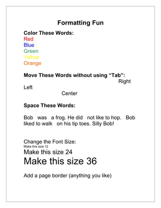 Formatting Fun
Color These Words:
Red
Blue
Green
Yellow
Orange

Move These Words without using “Tab”:
                                  Right
Left
            Center

Space These Words:

Bob was a frog. He did not like to hop. Bob
liked to walk on his tip toes. Silly Bob!


Change the Font Size:
Make this size 12

Make this size 24
Make this size 36
Add a page border (anything you like)
 