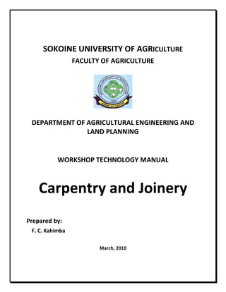  
 
SOKOINE UNIVERSITY OF AGRICULTURE 
FACULTY OF AGRICULTURE 
 
  
 
DEPARTMENT OF AGRICULTURAL ENGINEERING AND 
LAND PLANNING 
 
 
WORKSHOP TECHNOLOGY MANUAL  
 
Carpentry and Joinery 
 
 
Prepared by: 
F. C. Kahimba 
 
March, 2010 
 
 
 
 