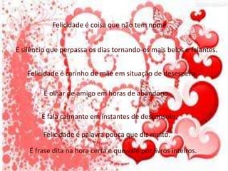 Felicidade é coisa que não tem nome.
É silêncio que perpassa os dias tornando-os mais belos e falantes.
Felicidade é carinho de mãe em situação de desespero.
É olhar de amigo em horas de abandono.
É fala calmante em instantes de desconsolo.
Felicidade é palavra pouca que diz muito.
É frase dita na hora certa e que vale por livros inteiros.
 