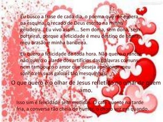 Eu busco a frase de cada dia, o poema que me espera
na esquina, o recado de Deus escrito na minha
geladeira... Eu vivo assim... Sem doma, sem dona, sem
porteiras, porque a felicidade é meu destino de honra,
meu brasão e minha bandeira.
Eu quero a felicidade de toda hora. Não quero o rancor,
não quero o alarde dos artifícios das palavras comuns,
nem tampouco o amor que deseja aprisionar meu
sonho em suas gaiolas tão mesquinhas.
O que quero é o olhar de Jesus refletido no olhar de quem
amo.
Isso sim é felicidade sem medidas. O café quente na tarde
fria, a conversa tão cheia de humor, o choro vez em quando.
 