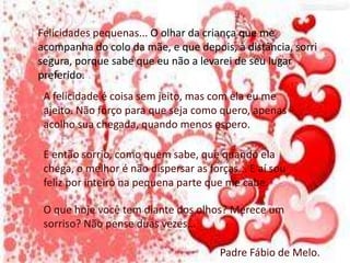 Felicidades pequenas... O olhar da criança que me
acompanha do colo da mãe, e que depois, à distância, sorri
segura, porque sabe que eu não a levarei de seu lugar
preferido.
A felicidade é coisa sem jeito, mas com ela eu me
ajeito. Não forço para que seja como quero, apenas
acolho sua chegada, quando menos espero.
E então sorrio, como quem sabe, que quando ela
chega, o melhor é não dispersar as forças... E aí sou
feliz por inteiro na pequena parte que me cabe.
O que hoje você tem diante dos olhos? Merece um
sorriso? Não pense duas vezes...
Padre Fábio de Melo.
 