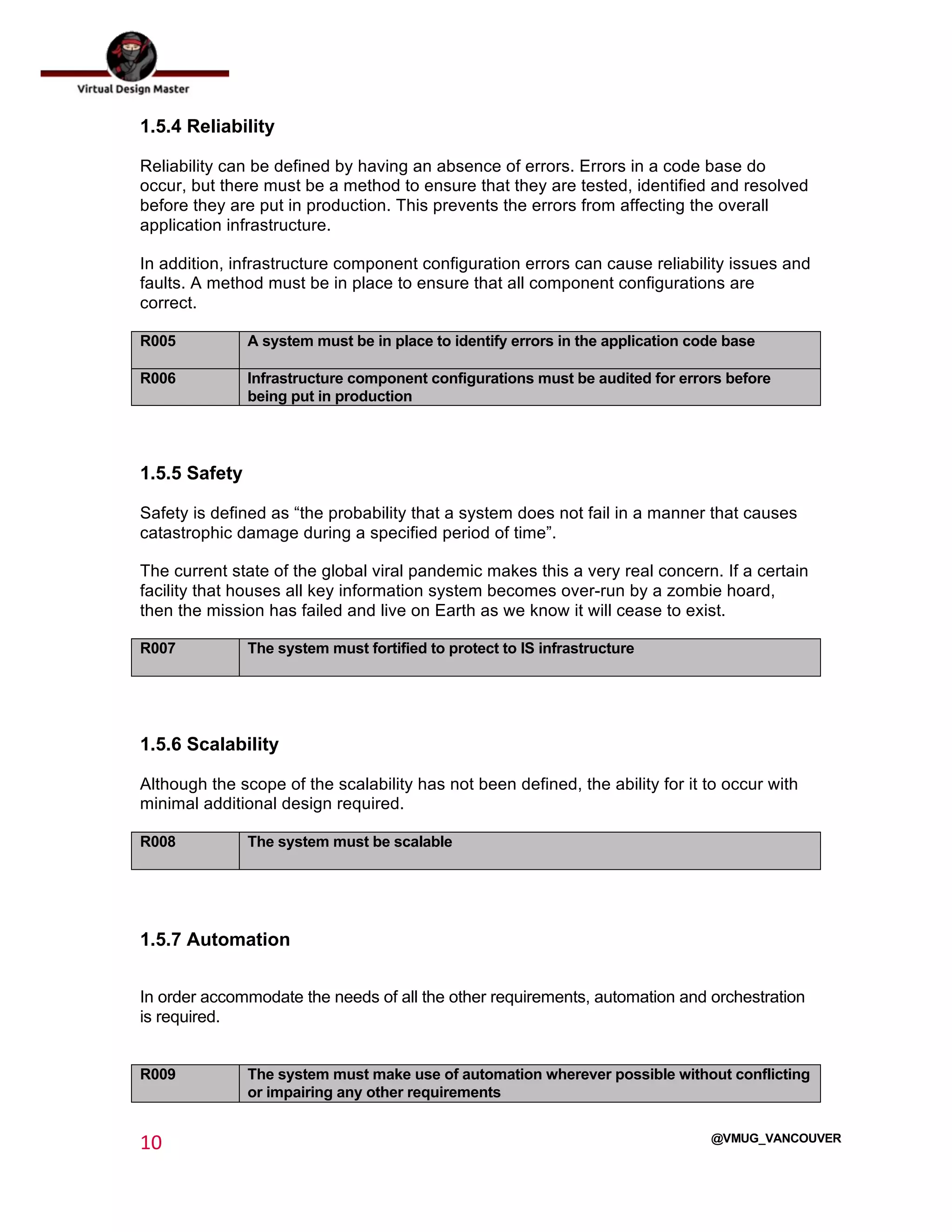  
10	
  
	
  
@VMUG_VANCOUVER
1.5.4 Reliability
Reliability can be defined by having an absence of errors. Errors in a code base do
occur, but there must be a method to ensure that they are tested, identified and resolved
before they are put in production. This prevents the errors from affecting the overall
application infrastructure.
In addition, infrastructure component configuration errors can cause reliability issues and
faults. A method must be in place to ensure that all component configurations are
correct.
R005 A system must be in place to identify errors in the application code base
R006 Infrastructure component configurations must be audited for errors before
being put in production
1.5.5 Safety
Safety is defined as “the probability that a system does not fail in a manner that causes
catastrophic damage during a specified period of time”.
The current state of the global viral pandemic makes this a very real concern. If a certain
facility that houses all key information system becomes over-run by a zombie hoard,
then the mission has failed and live on Earth as we know it will cease to exist.
R007 The system must fortified to protect to IS infrastructure
1.5.6 Scalability
Although the scope of the scalability has not been defined, the ability for it to occur with
minimal additional design required.
R008 The system must be scalable
1.5.7 Automation
In order accommodate the needs of all the other requirements, automation and orchestration
is required.
R009 The system must make use of automation wherever possible without conflicting
or impairing any other requirements
 