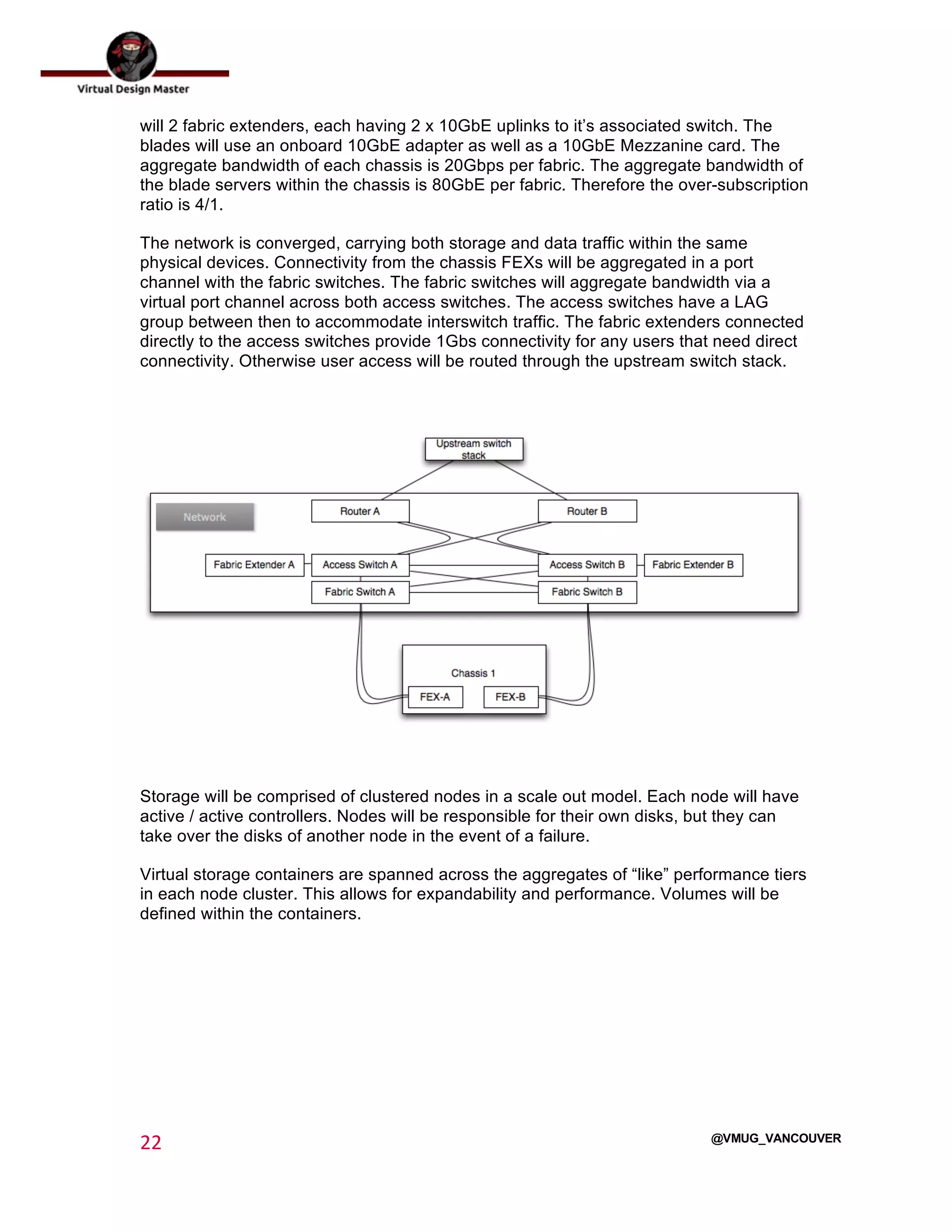  
22	
  
	
  
@VMUG_VANCOUVER
will 2 fabric extenders, each having 2 x 10GbE uplinks to it’s associated switch. The
blades will use an onboard 10GbE adapter as well as a 10GbE Mezzanine card. The
aggregate bandwidth of each chassis is 20Gbps per fabric. The aggregate bandwidth of
the blade servers within the chassis is 80GbE per fabric. Therefore the over-subscription
ratio is 4/1.
The network is converged, carrying both storage and data traffic within the same
physical devices. Connectivity from the chassis FEXs will be aggregated in a port
channel with the fabric switches. The fabric switches will aggregate bandwidth via a
virtual port channel across both access switches. The access switches have a LAG
group between then to accommodate interswitch traffic. The fabric extenders connected
directly to the access switches provide 1Gbs connectivity for any users that need direct
connectivity. Otherwise user access will be routed through the upstream switch stack.
Storage will be comprised of clustered nodes in a scale out model. Each node will have
active / active controllers. Nodes will be responsible for their own disks, but they can
take over the disks of another node in the event of a failure.
Virtual storage containers are spanned across the aggregates of “like” performance tiers
in each node cluster. This allows for expandability and performance. Volumes will be
defined within the containers.
 
