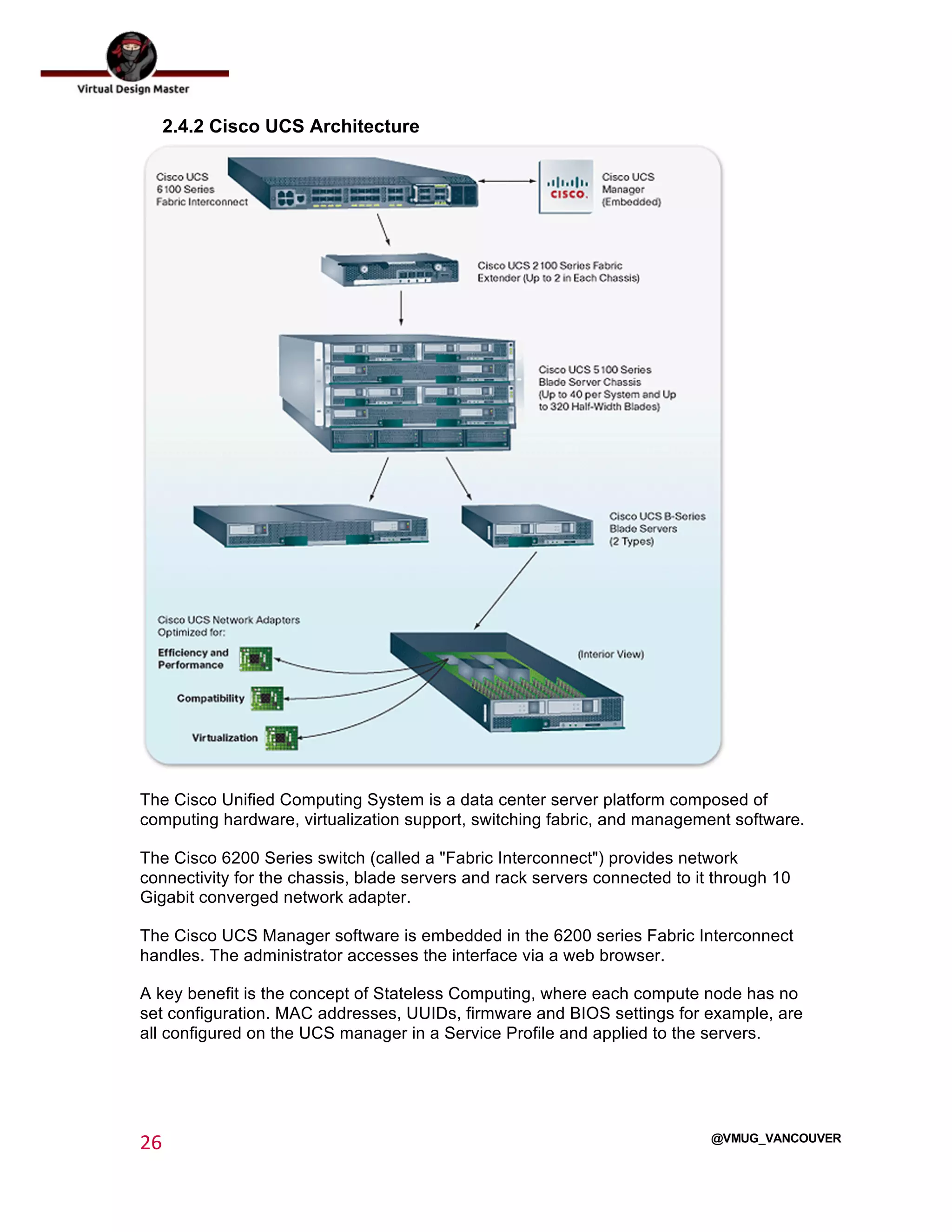  
26	
  
	
  
@VMUG_VANCOUVER
2.4.2 Cisco UCS Architecture
The Cisco Unified Computing System is a data center server platform composed of
computing hardware, virtualization support, switching fabric, and management software.
The Cisco 6200 Series switch (called a "Fabric Interconnect") provides network
connectivity for the chassis, blade servers and rack servers connected to it through 10
Gigabit converged network adapter.
The Cisco UCS Manager software is embedded in the 6200 series Fabric Interconnect
handles. The administrator accesses the interface via a web browser.
A key benefit is the concept of Stateless Computing, where each compute node has no
set configuration. MAC addresses, UUIDs, firmware and BIOS settings for example, are
all configured on the UCS manager in a Service Profile and applied to the servers.
 