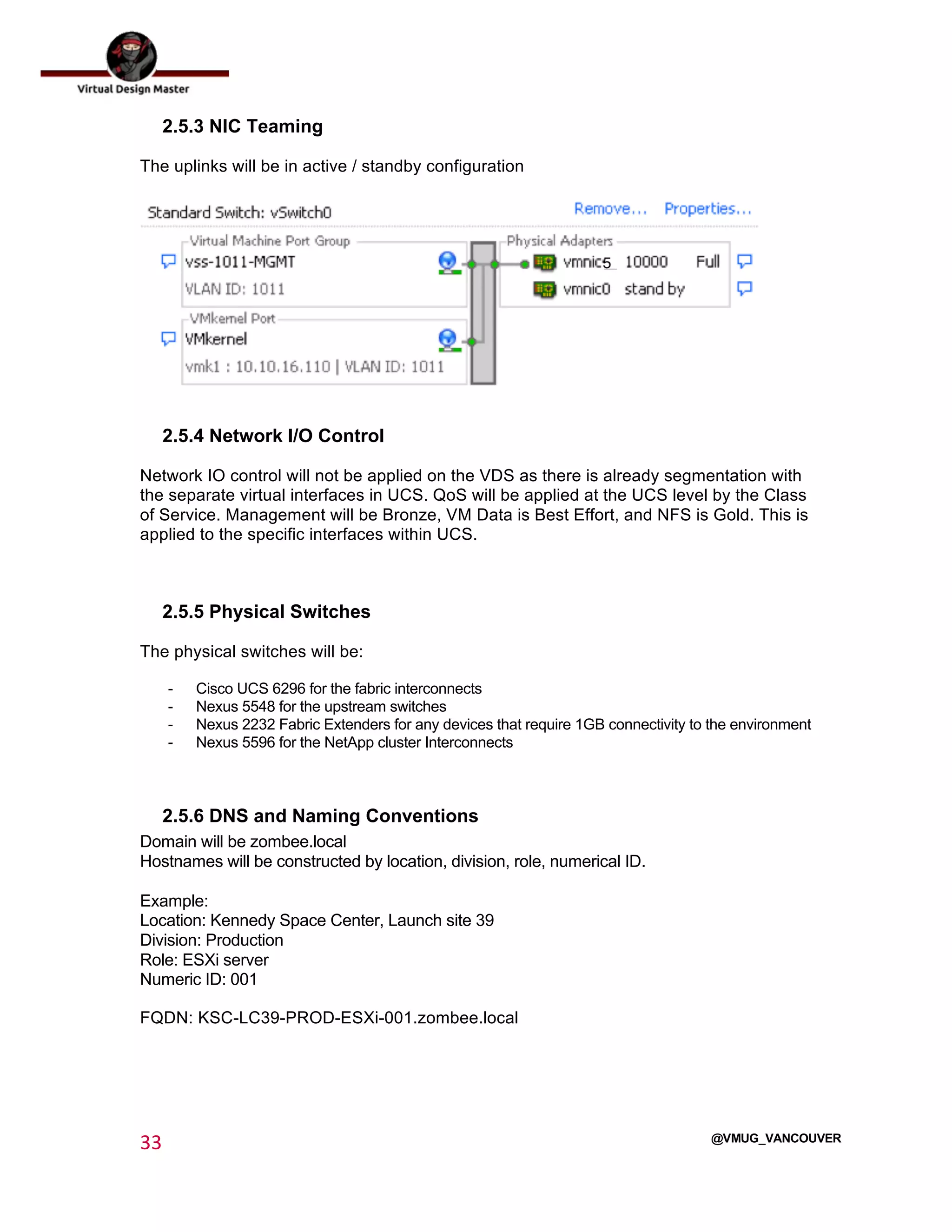  
33	
  
	
  
@VMUG_VANCOUVER
2.5.3 NIC Teaming
The uplinks will be in active / standby configuration
2.5.4 Network I/O Control
Network IO control will not be applied on the VDS as there is already segmentation with
the separate virtual interfaces in UCS. QoS will be applied at the UCS level by the Class
of Service. Management will be Bronze, VM Data is Best Effort, and NFS is Gold. This is
applied to the specific interfaces within UCS.
2.5.5 Physical Switches
The physical switches will be:
- Cisco UCS 6296 for the fabric interconnects
- Nexus 5548 for the upstream switches
- Nexus 2232 Fabric Extenders for any devices that require 1GB connectivity to the environment
- Nexus 5596 for the NetApp cluster Interconnects
2.5.6 DNS and Naming Conventions
Domain will be zombee.local
Hostnames will be constructed by location, division, role, numerical ID.
Example:
Location: Kennedy Space Center, Launch site 39
Division: Production
Role: ESXi server
Numeric ID: 001
FQDN: KSC-LC39-PROD-ESXi-001.zombee.local
 