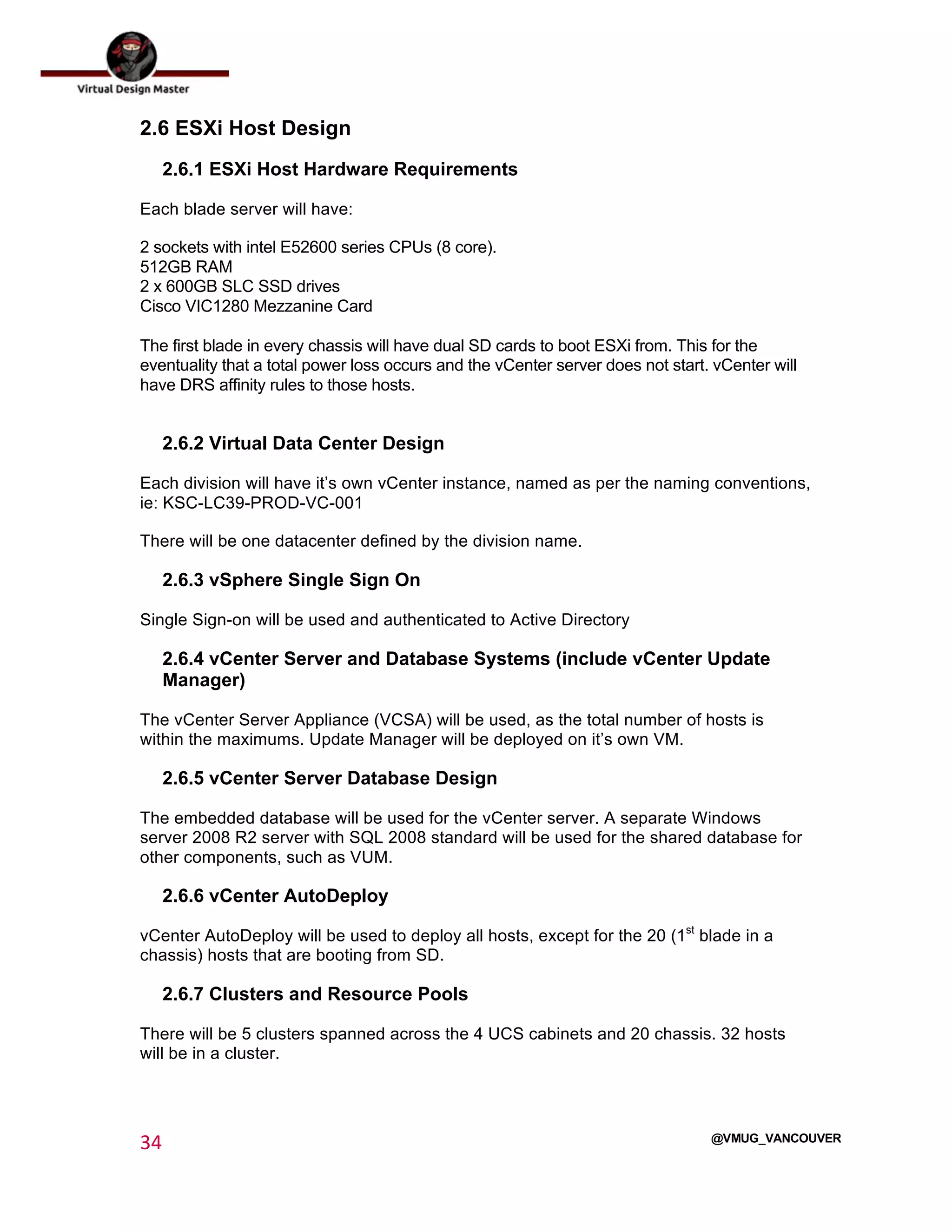  
34	
  
	
  
@VMUG_VANCOUVER
2.6 ESXi Host Design
2.6.1 ESXi Host Hardware Requirements
Each blade server will have:
2 sockets with intel E52600 series CPUs (8 core).
512GB RAM
2 x 600GB SLC SSD drives
Cisco VIC1280 Mezzanine Card
The first blade in every chassis will have dual SD cards to boot ESXi from. This for the
eventuality that a total power loss occurs and the vCenter server does not start. vCenter will
have DRS affinity rules to those hosts.
2.6.2 Virtual Data Center Design
Each division will have it’s own vCenter instance, named as per the naming conventions,
ie: KSC-LC39-PROD-VC-001
There will be one datacenter defined by the division name.
2.6.3 vSphere Single Sign On
Single Sign-on will be used and authenticated to Active Directory
2.6.4 vCenter Server and Database Systems (include vCenter Update
Manager)
The vCenter Server Appliance (VCSA) will be used, as the total number of hosts is
within the maximums. Update Manager will be deployed on it’s own VM.
2.6.5 vCenter Server Database Design
The embedded database will be used for the vCenter server. A separate Windows
server 2008 R2 server with SQL 2008 standard will be used for the shared database for
other components, such as VUM.
2.6.6 vCenter AutoDeploy
vCenter AutoDeploy will be used to deploy all hosts, except for the 20 (1st
blade in a
chassis) hosts that are booting from SD.
2.6.7 Clusters and Resource Pools
There will be 5 clusters spanned across the 4 UCS cabinets and 20 chassis. 32 hosts
will be in a cluster.
 