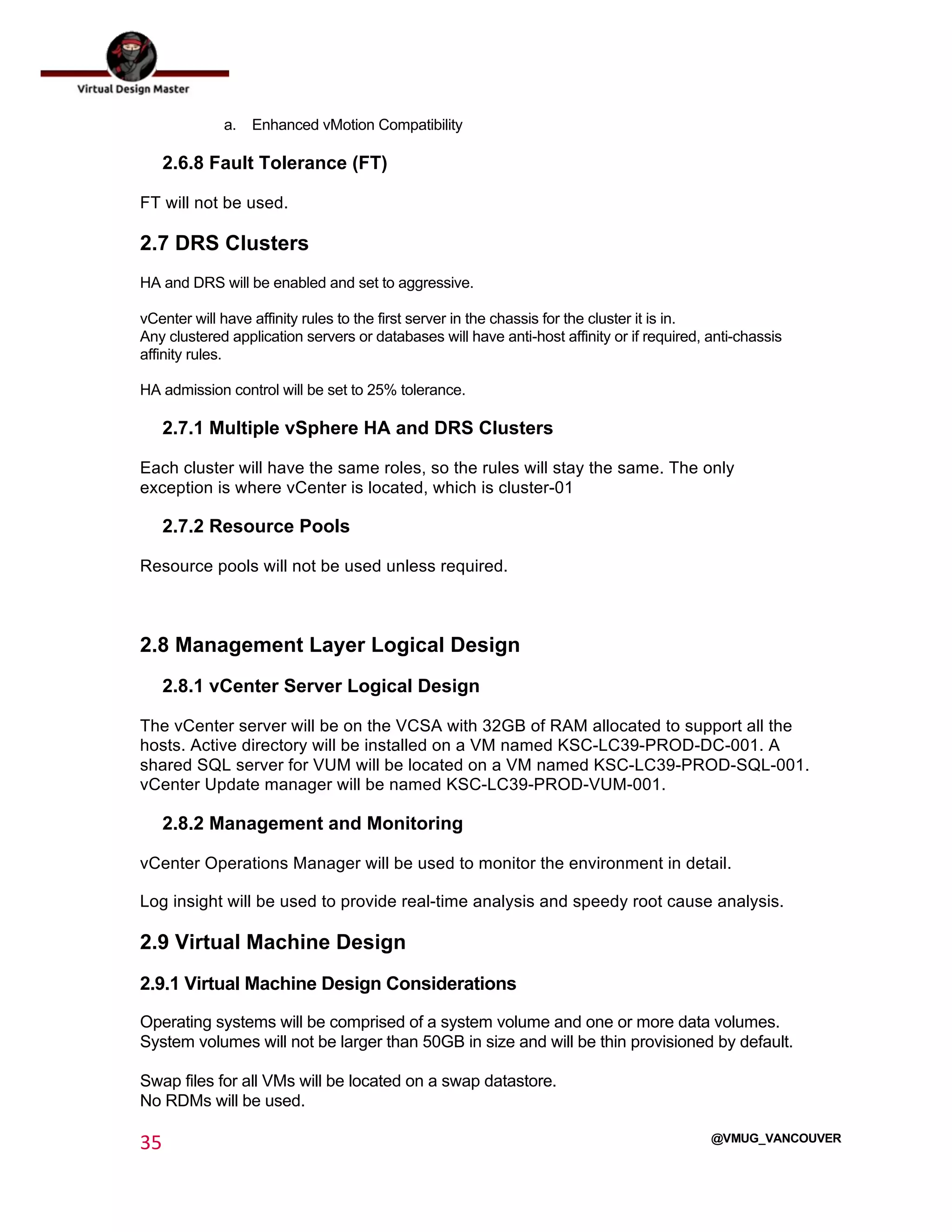  
35	
  
	
  
@VMUG_VANCOUVER
a. Enhanced vMotion Compatibility
2.6.8 Fault Tolerance (FT)
FT will not be used.
2.7 DRS Clusters
HA and DRS will be enabled and set to aggressive.
vCenter will have affinity rules to the first server in the chassis for the cluster it is in.
Any clustered application servers or databases will have anti-host affinity or if required, anti-chassis
affinity rules.
HA admission control will be set to 25% tolerance.
2.7.1 Multiple vSphere HA and DRS Clusters
Each cluster will have the same roles, so the rules will stay the same. The only
exception is where vCenter is located, which is cluster-01
2.7.2 Resource Pools
Resource pools will not be used unless required.
2.8 Management Layer Logical Design
2.8.1 vCenter Server Logical Design
The vCenter server will be on the VCSA with 32GB of RAM allocated to support all the
hosts. Active directory will be installed on a VM named KSC-LC39-PROD-DC-001. A
shared SQL server for VUM will be located on a VM named KSC-LC39-PROD-SQL-001.
vCenter Update manager will be named KSC-LC39-PROD-VUM-001.
2.8.2 Management and Monitoring
vCenter Operations Manager will be used to monitor the environment in detail.
Log insight will be used to provide real-time analysis and speedy root cause analysis.
2.9 Virtual Machine Design
2.9.1 Virtual Machine Design Considerations
Operating systems will be comprised of a system volume and one or more data volumes.
System volumes will not be larger than 50GB in size and will be thin provisioned by default.
Swap files for all VMs will be located on a swap datastore.
No RDMs will be used.
 