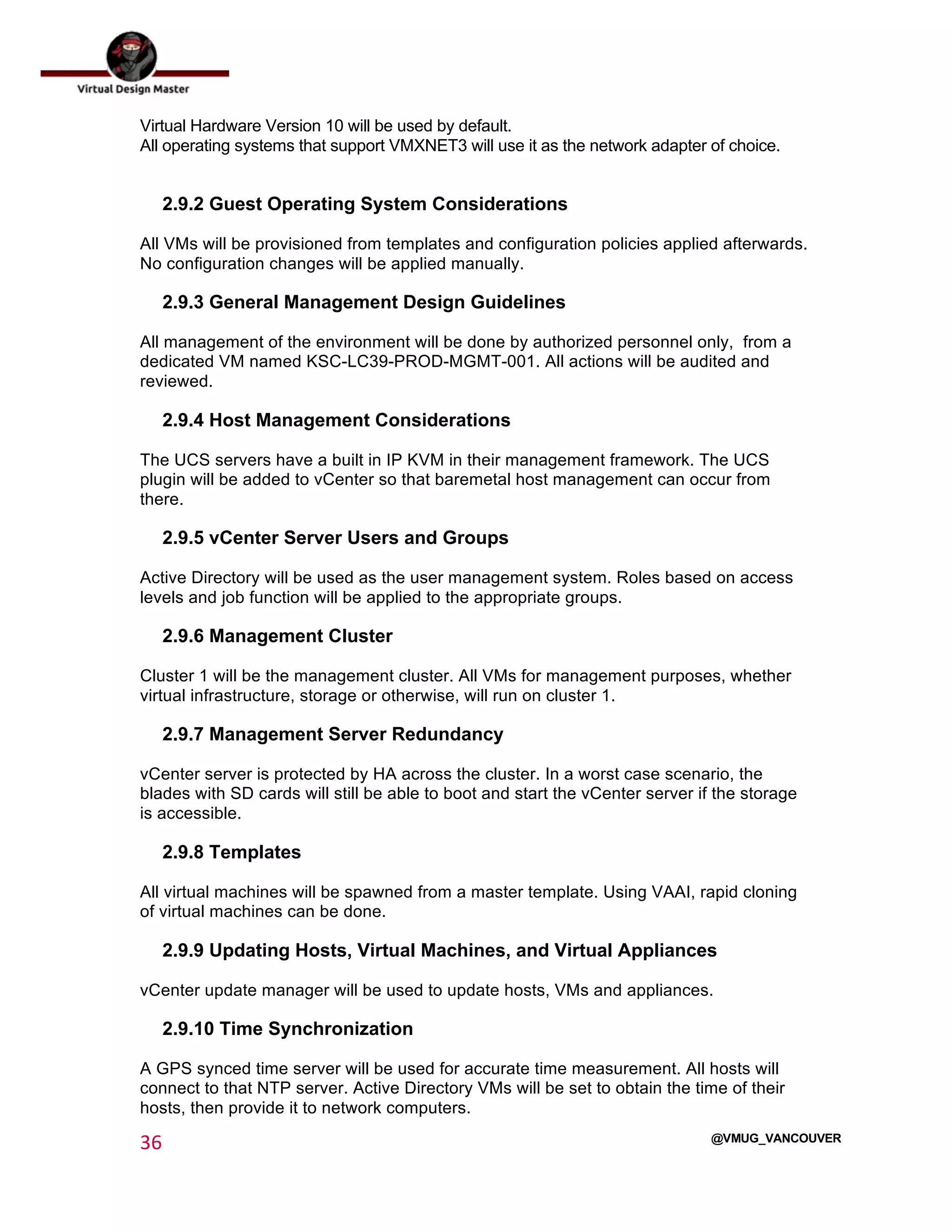  
36	
  
	
  
@VMUG_VANCOUVER
Virtual Hardware Version 10 will be used by default.
All operating systems that support VMXNET3 will use it as the network adapter of choice.
2.9.2 Guest Operating System Considerations
All VMs will be provisioned from templates and configuration policies applied afterwards.
No configuration changes will be applied manually.
2.9.3 General Management Design Guidelines
All management of the environment will be done by authorized personnel only, from a
dedicated VM named KSC-LC39-PROD-MGMT-001. All actions will be audited and
reviewed.
2.9.4 Host Management Considerations
The UCS servers have a built in IP KVM in their management framework. The UCS
plugin will be added to vCenter so that baremetal host management can occur from
there.
2.9.5 vCenter Server Users and Groups
Active Directory will be used as the user management system. Roles based on access
levels and job function will be applied to the appropriate groups.
2.9.6 Management Cluster
Cluster 1 will be the management cluster. All VMs for management purposes, whether
virtual infrastructure, storage or otherwise, will run on cluster 1.
2.9.7 Management Server Redundancy
vCenter server is protected by HA across the cluster. In a worst case scenario, the
blades with SD cards will still be able to boot and start the vCenter server if the storage
is accessible.
2.9.8 Templates
All virtual machines will be spawned from a master template. Using VAAI, rapid cloning
of virtual machines can be done.
2.9.9 Updating Hosts, Virtual Machines, and Virtual Appliances
vCenter update manager will be used to update hosts, VMs and appliances.
2.9.10 Time Synchronization
A GPS synced time server will be used for accurate time measurement. All hosts will
connect to that NTP server. Active Directory VMs will be set to obtain the time of their
hosts, then provide it to network computers.
 