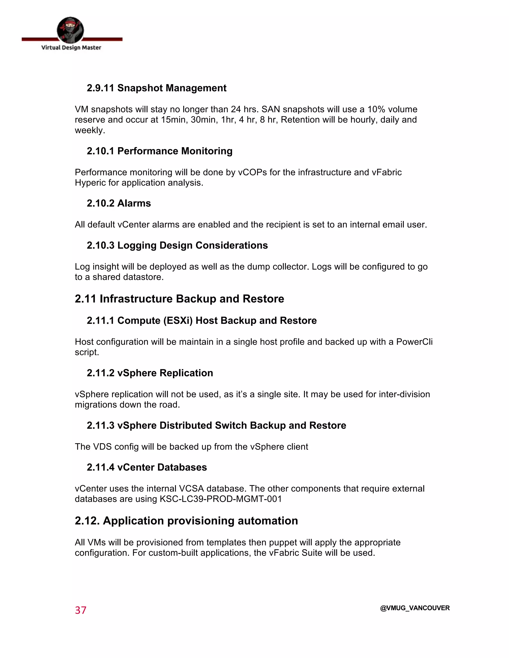  
37	
  
	
  
@VMUG_VANCOUVER
2.9.11 Snapshot Management
VM snapshots will stay no longer than 24 hrs. SAN snapshots will use a 10% volume
reserve and occur at 15min, 30min, 1hr, 4 hr, 8 hr, Retention will be hourly, daily and
weekly.
2.10.1 Performance Monitoring
Performance monitoring will be done by vCOPs for the infrastructure and vFabric
Hyperic for application analysis.
2.10.2 Alarms
All default vCenter alarms are enabled and the recipient is set to an internal email user.
2.10.3 Logging Design Considerations
Log insight will be deployed as well as the dump collector. Logs will be configured to go
to a shared datastore.
2.11 Infrastructure Backup and Restore
2.11.1 Compute (ESXi) Host Backup and Restore
Host configuration will be maintain in a single host profile and backed up with a PowerCli
script.
2.11.2 vSphere Replication
vSphere replication will not be used, as it’s a single site. It may be used for inter-division
migrations down the road.
2.11.3 vSphere Distributed Switch Backup and Restore
The VDS config will be backed up from the vSphere client
2.11.4 vCenter Databases
vCenter uses the internal VCSA database. The other components that require external
databases are using KSC-LC39-PROD-MGMT-001
2.12. Application provisioning automation
All VMs will be provisioned from templates then puppet will apply the appropriate
configuration. For custom-built applications, the vFabric Suite will be used.
 