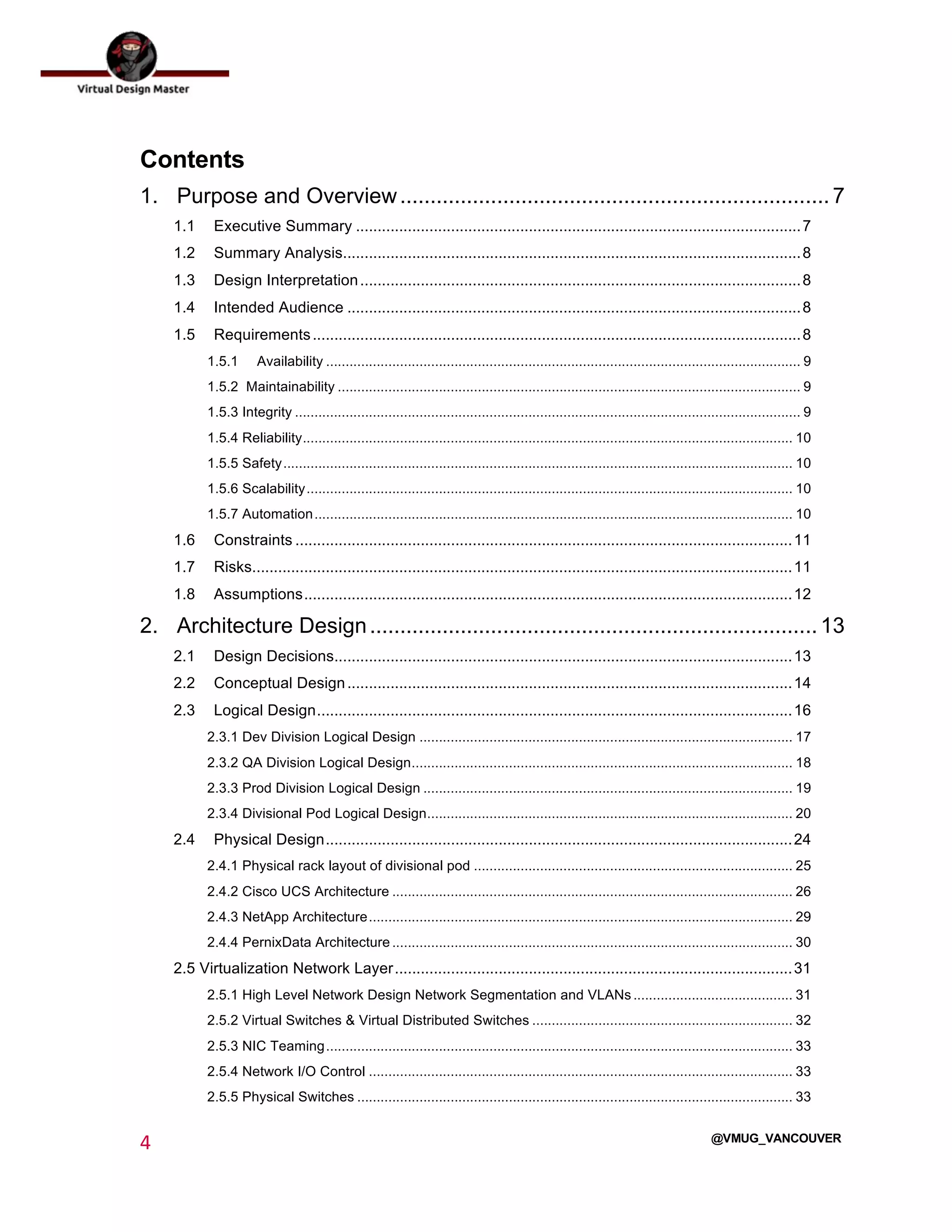  
4	
  
	
  
@VMUG_VANCOUVER
Contents
1.	
   Purpose and Overview....................................................................... 7	
  
1.1	
   Executive Summary .......................................................................................................7	
  
1.2	
   Summary Analysis..........................................................................................................8	
  
1.3	
   Design Interpretation......................................................................................................8	
  
1.4	
   Intended Audience .........................................................................................................8	
  
1.5	
   Requirements.................................................................................................................8	
  
1.5.1	
   Availability .......................................................................................................................... 9	
  
1.5.2 Maintainability ....................................................................................................................... 9	
  
1.5.3 Integrity .................................................................................................................................. 9	
  
1.5.4 Reliability.............................................................................................................................. 10	
  
1.5.5 Safety................................................................................................................................... 10	
  
1.5.6 Scalability............................................................................................................................. 10	
  
1.5.7 Automation........................................................................................................................... 10	
  
1.6	
   Constraints ...................................................................................................................11	
  
1.7	
   Risks.............................................................................................................................11	
  
1.8	
   Assumptions.................................................................................................................12	
  
2.	
   Architecture Design.......................................................................... 13	
  
2.1	
   Design Decisions..........................................................................................................13	
  
2.2	
   Conceptual Design.......................................................................................................14	
  
2.3	
   Logical Design..............................................................................................................16	
  
2.3.1 Dev Division Logical Design ................................................................................................ 17	
  
2.3.2 QA Division Logical Design.................................................................................................. 18	
  
2.3.3 Prod Division Logical Design ............................................................................................... 19	
  
2.3.4 Divisional Pod Logical Design.............................................................................................. 20	
  
2.4	
   Physical Design............................................................................................................24	
  
2.4.1 Physical rack layout of divisional pod .................................................................................. 25	
  
2.4.2 Cisco UCS Architecture ....................................................................................................... 26	
  
2.4.3 NetApp Architecture............................................................................................................. 29	
  
2.4.4 PernixData Architecture ....................................................................................................... 30	
  
2.5 Virtualization Network Layer............................................................................................31	
  
2.5.1 High Level Network Design Network Segmentation and VLANs......................................... 31	
  
2.5.2 Virtual Switches & Virtual Distributed Switches ................................................................... 32	
  
2.5.3 NIC Teaming........................................................................................................................ 33	
  
2.5.4 Network I/O Control ............................................................................................................. 33	
  
2.5.5 Physical Switches ................................................................................................................ 33	
  
 
