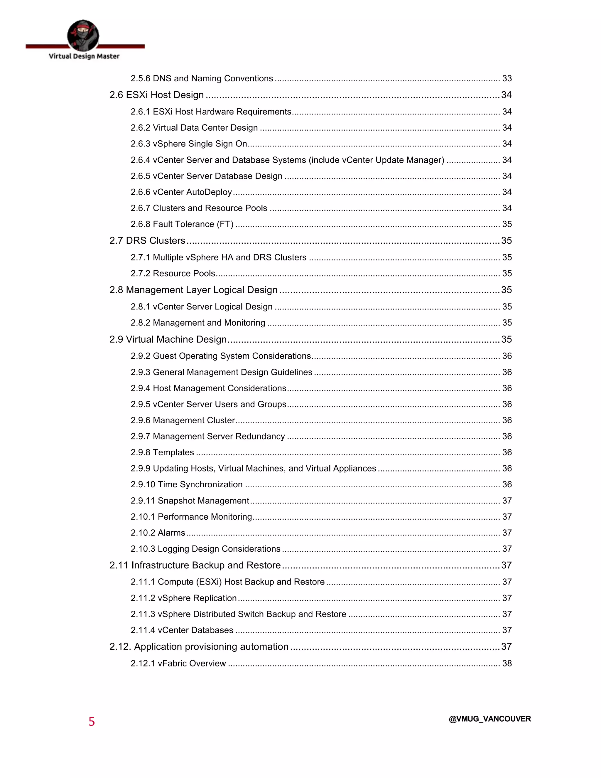  
5	
  
	
  
@VMUG_VANCOUVER
2.5.6 DNS and Naming Conventions............................................................................................ 33	
  
2.6 ESXi Host Design ............................................................................................................34	
  
2.6.1 ESXi Host Hardware Requirements..................................................................................... 34	
  
2.6.2 Virtual Data Center Design .................................................................................................. 34	
  
2.6.3 vSphere Single Sign On....................................................................................................... 34	
  
2.6.4 vCenter Server and Database Systems (include vCenter Update Manager) ...................... 34	
  
2.6.5 vCenter Server Database Design ........................................................................................ 34	
  
2.6.6 vCenter AutoDeploy............................................................................................................. 34	
  
2.6.7 Clusters and Resource Pools .............................................................................................. 34	
  
2.6.8 Fault Tolerance (FT) ............................................................................................................ 35	
  
2.7 DRS Clusters...................................................................................................................35	
  
2.7.1 Multiple vSphere HA and DRS Clusters .............................................................................. 35	
  
2.7.2 Resource Pools.................................................................................................................... 35	
  
2.8 Management Layer Logical Design .................................................................................35	
  
2.8.1 vCenter Server Logical Design ............................................................................................ 35	
  
2.8.2 Management and Monitoring ............................................................................................... 35	
  
2.9 Virtual Machine Design....................................................................................................35	
  
2.9.2 Guest Operating System Considerations............................................................................. 36	
  
2.9.3 General Management Design Guidelines ............................................................................ 36	
  
2.9.4 Host Management Considerations....................................................................................... 36	
  
2.9.5 vCenter Server Users and Groups....................................................................................... 36	
  
2.9.6 Management Cluster............................................................................................................ 36	
  
2.9.7 Management Server Redundancy ....................................................................................... 36	
  
2.9.8 Templates ............................................................................................................................ 36	
  
2.9.9 Updating Hosts, Virtual Machines, and Virtual Appliances.................................................. 36	
  
2.9.10 Time Synchronization ........................................................................................................ 36	
  
2.9.11 Snapshot Management...................................................................................................... 37	
  
2.10.1 Performance Monitoring..................................................................................................... 37	
  
2.10.2 Alarms................................................................................................................................ 37	
  
2.10.3 Logging Design Considerations......................................................................................... 37	
  
2.11 Infrastructure Backup and Restore................................................................................37	
  
2.11.1 Compute (ESXi) Host Backup and Restore....................................................................... 37	
  
2.11.2 vSphere Replication........................................................................................................... 37	
  
2.11.3 vSphere Distributed Switch Backup and Restore .............................................................. 37	
  
2.11.4 vCenter Databases ............................................................................................................ 37	
  
2.12. Application provisioning automation .............................................................................37	
  
2.12.1 vFabric Overview ............................................................................................................... 38	
  
 