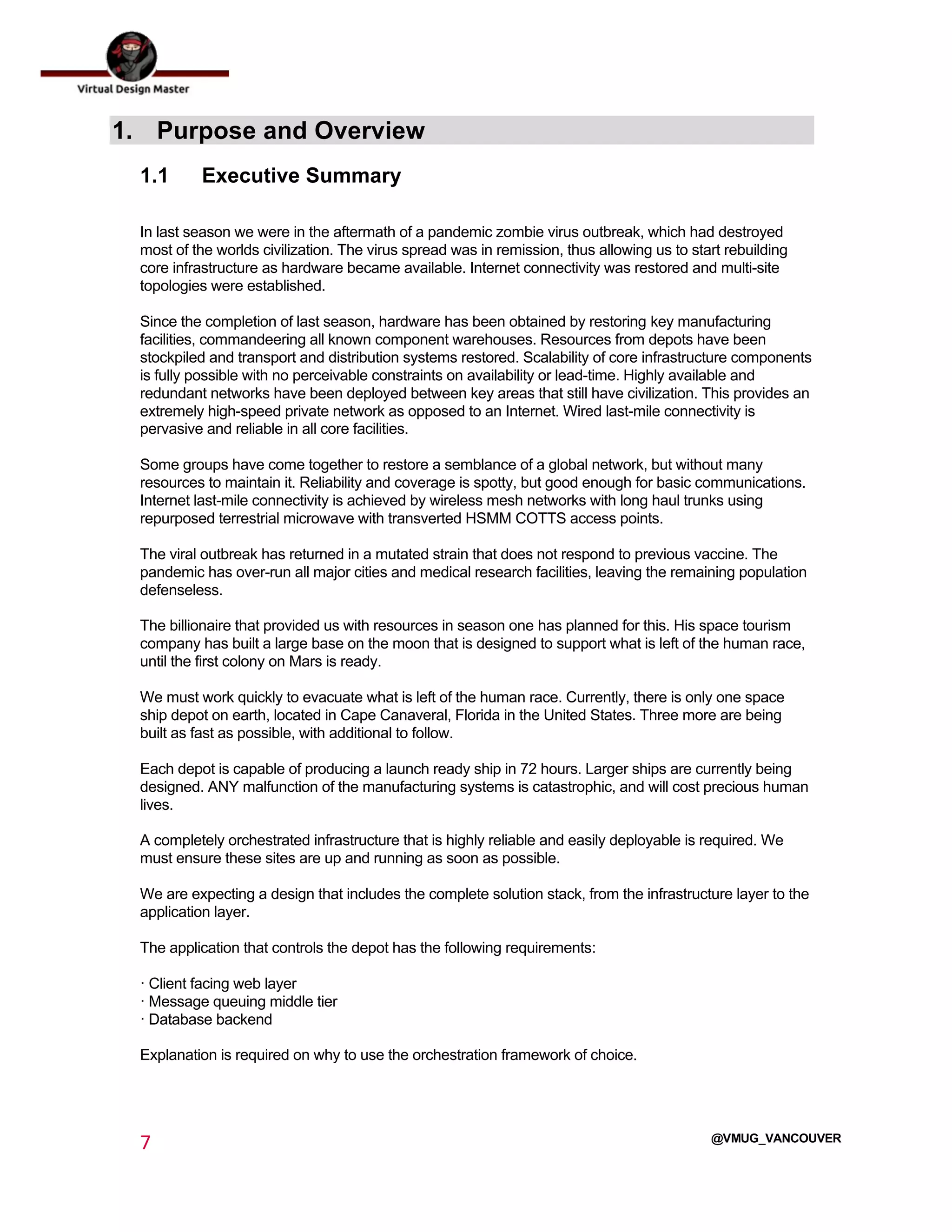  
7	
  
	
  
@VMUG_VANCOUVER
1. Purpose and Overview
1.1 Executive Summary
In last season we were in the aftermath of a pandemic zombie virus outbreak, which had destroyed
most of the worlds civilization. The virus spread was in remission, thus allowing us to start rebuilding
core infrastructure as hardware became available. Internet connectivity was restored and multi-site
topologies were established.
Since the completion of last season, hardware has been obtained by restoring key manufacturing
facilities, commandeering all known component warehouses. Resources from depots have been
stockpiled and transport and distribution systems restored. Scalability of core infrastructure components
is fully possible with no perceivable constraints on availability or lead-time. Highly available and
redundant networks have been deployed between key areas that still have civilization. This provides an
extremely high-speed private network as opposed to an Internet. Wired last-mile connectivity is
pervasive and reliable in all core facilities.
Some groups have come together to restore a semblance of a global network, but without many
resources to maintain it. Reliability and coverage is spotty, but good enough for basic communications.
Internet last-mile connectivity is achieved by wireless mesh networks with long haul trunks using
repurposed terrestrial microwave with transverted HSMM COTTS access points.
The viral outbreak has returned in a mutated strain that does not respond to previous vaccine. The
pandemic has over-run all major cities and medical research facilities, leaving the remaining population
defenseless.
The billionaire that provided us with resources in season one has planned for this. His space tourism
company has built a large base on the moon that is designed to support what is left of the human race,
until the first colony on Mars is ready.
We must work quickly to evacuate what is left of the human race. Currently, there is only one space
ship depot on earth, located in Cape Canaveral, Florida in the United States. Three more are being
built as fast as possible, with additional to follow.
Each depot is capable of producing a launch ready ship in 72 hours. Larger ships are currently being
designed. ANY malfunction of the manufacturing systems is catastrophic, and will cost precious human
lives.
A completely orchestrated infrastructure that is highly reliable and easily deployable is required. We
must ensure these sites are up and running as soon as possible.
We are expecting a design that includes the complete solution stack, from the infrastructure layer to the
application layer.
The application that controls the depot has the following requirements:
· Client facing web layer
· Message queuing middle tier
· Database backend
Explanation is required on why to use the orchestration framework of choice.
 