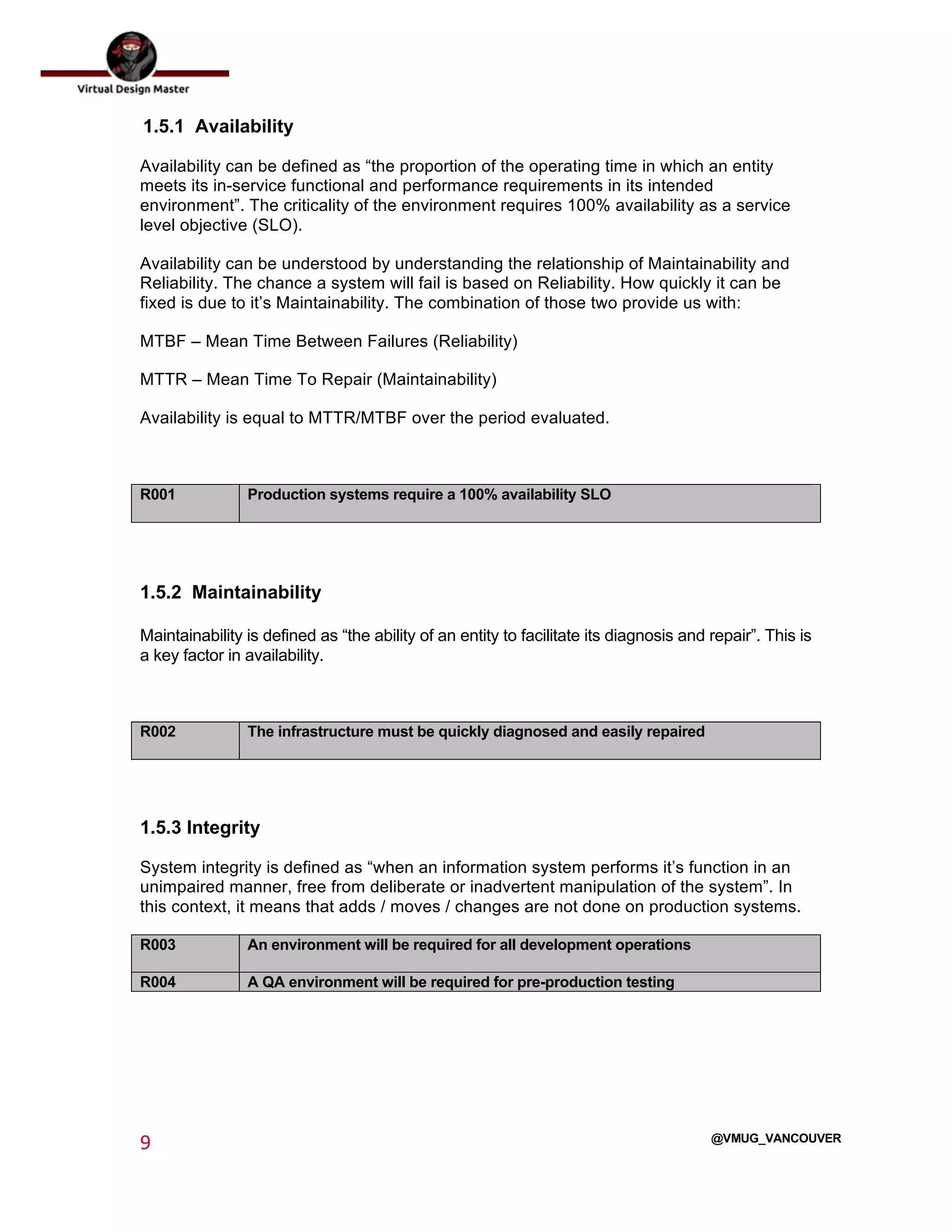  
9	
  
	
  
@VMUG_VANCOUVER
1.5.1 Availability
Availability can be defined as “the proportion of the operating time in which an entity
meets its in-service functional and performance requirements in its intended
environment”. The criticality of the environment requires 100% availability as a service
level objective (SLO).
Availability can be understood by understanding the relationship of Maintainability and
Reliability. The chance a system will fail is based on Reliability. How quickly it can be
fixed is due to it’s Maintainability. The combination of those two provide us with:
MTBF – Mean Time Between Failures (Reliability)
MTTR – Mean Time To Repair (Maintainability)
Availability is equal to MTTR/MTBF over the period evaluated.
R001 Production systems require a 100% availability SLO
1.5.2 Maintainability
Maintainability is defined as “the ability of an entity to facilitate its diagnosis and repair”. This is
a key factor in availability.
R002 The infrastructure must be quickly diagnosed and easily repaired
1.5.3 Integrity
System integrity is defined as “when an information system performs it’s function in an
unimpaired manner, free from deliberate or inadvertent manipulation of the system”. In
this context, it means that adds / moves / changes are not done on production systems.
R003 An environment will be required for all development operations
R004 A QA environment will be required for pre-production testing
 