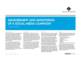 MeaSureMent and Monitoring
      of a Social Media caMpaign
      7 DayS IN SyDNEy


Background                                         challenge                                             Strategy                                             reSultS
With the youth market already contributing 37%     Social Media is no different from any other           Tracking the TNSW 7 Days in Sydney campaign          Collectively, the tracking and measurement of the
of international visitor arrivals in New South     marketing activity for business in that it needs      called for a multiple pronged tracking strategy      campaign has allowed TNSW significant insight
Wales, Tourism NSW were keen to further            to be tracked and measured to ensure value            to marry measurement back against TNSW’s             into the success of the campaign to date. The
encourage young travellers to visit Sydney and     against objectives. What is different, is both the    overall brand objectives and key messages.           tracking measures include:
extend their stay. The sole medium for this        style of the communications and the plethora of
                                                                                                         In order to glean an overall brand perception,       –   Increased number of followers
engagement was through digital channels, and       tools available to complete this tracking – many
                                                                                                         Daemon Digital first created a query framework       –   Followers by region
more specifically, through Social Media. To this   of which are still to be proven due to the relative
                                                                                                         and key word search against TNSW’s key               –   Page views
end, Daemon Digital developed the ‘7 Days in       infancy of the channel by comparison to more
                                                                                                         messages run through a crawler system tracking       –   Impressions and reach
Sydney’ campaign.                                  traditional media options.
                                                                                                         over 6 million conversations of web chatter          –   Mentions
The ‘7 days in Sydney’ campaign cast two           Social Media allows us to have conversations          across blogs, wikis, forums and networks. From       –   Sentiment
young travellers, one English and one Irish,       – this as a means of communication is a much          this, an eco-system of activity was created          –   Video views, favourites, likes and comments
to come to Sydney and experience a range           more complex channel to track as messages             across each key message area to establish
                                                                                                                                                              Facebook, which was used as the fulcrum
of activities and visit the iconic symbols and     are two, or multi directional. Because of this,       levels of activity and sentiment around these.
                                                                                                                                                              for this campaign has more than doubled its
areas that New South Wales is, or would            there is a need for these to be tracked both
                                                                                                         Using a combination of free tools, Daemon Digital    fans since the start of the campaign. Ongoing
like to be, recognised for in this market.         more frequently and using multiple approaches
                                                                                                         established more specific trackers against the       measurement continues against the primary
These experiences were recorded in written,        due to idiosyncrasies across social media
                                                                                                         content creation from ‘7 Days in Sydney’ and the     objective of increasing the number of travellers
photographic and video, creating the content to    platforms set ups and language.
                                                                                                         identity ‘Sydney Sider’. Blogs, microblogs, videos   to Sydney by air ticket tracking and the number
seed out in future months.
                                                                                                         and engagement were tracked on a weekly basis,       of nights stayed in hotels.
                                                                                                         aggregated and expanded at specific points in the
                                                                                                         campaign to give greater insight.


Daemon Digital – Case Study                                                                                                                                                                                       1
 