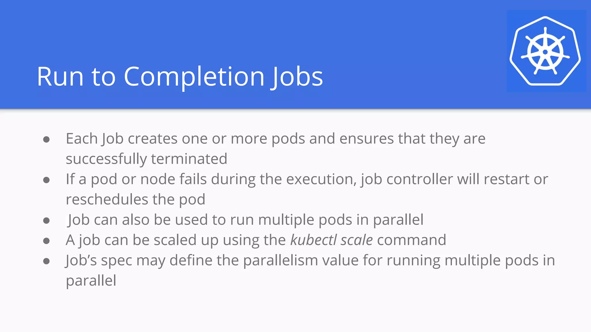 Run to Completion Jobs
● Each Job creates one or more pods and ensures that they are
successfully terminated
● If a pod or node fails during the execution, job controller will restart or
reschedules the pod
● Job can also be used to run multiple pods in parallel
● A job can be scaled up using the kubectl scale command
● Job’s spec may define the parallelism value for running multiple pods in
parallel
 