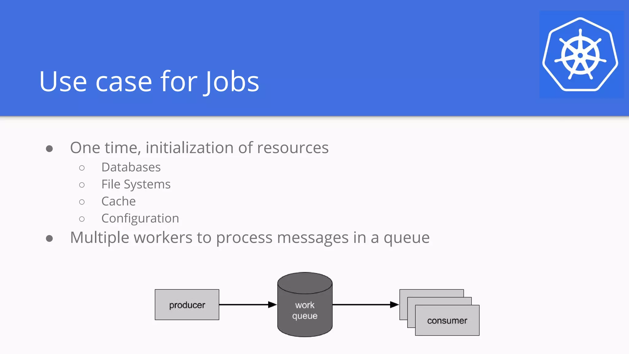 Use case for Jobs
● One time, initialization of resources
○ Databases
○ File Systems
○ Cache
○ Configuration
● Multiple workers to process messages in a queue
 