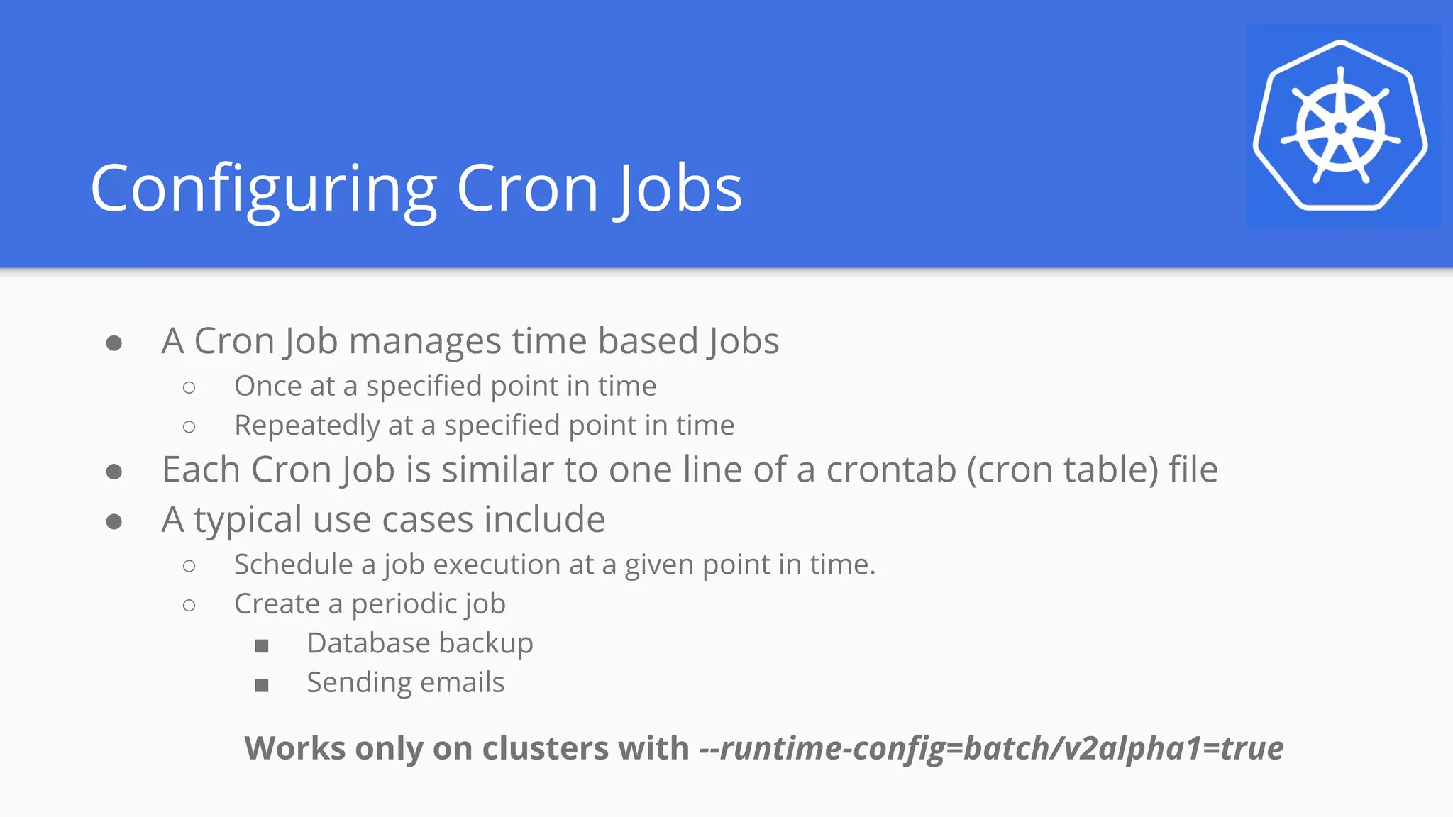 Configuring Cron Jobs
● A Cron Job manages time based Jobs
○ Once at a specified point in time
○ Repeatedly at a specified point in time
● Each Cron Job is similar to one line of a crontab (cron table) file
● A typical use cases include
○ Schedule a job execution at a given point in time.
○ Create a periodic job
■ Database backup
■ Sending emails
Works only on clusters with --runtime-config=batch/v2alpha1=true
 