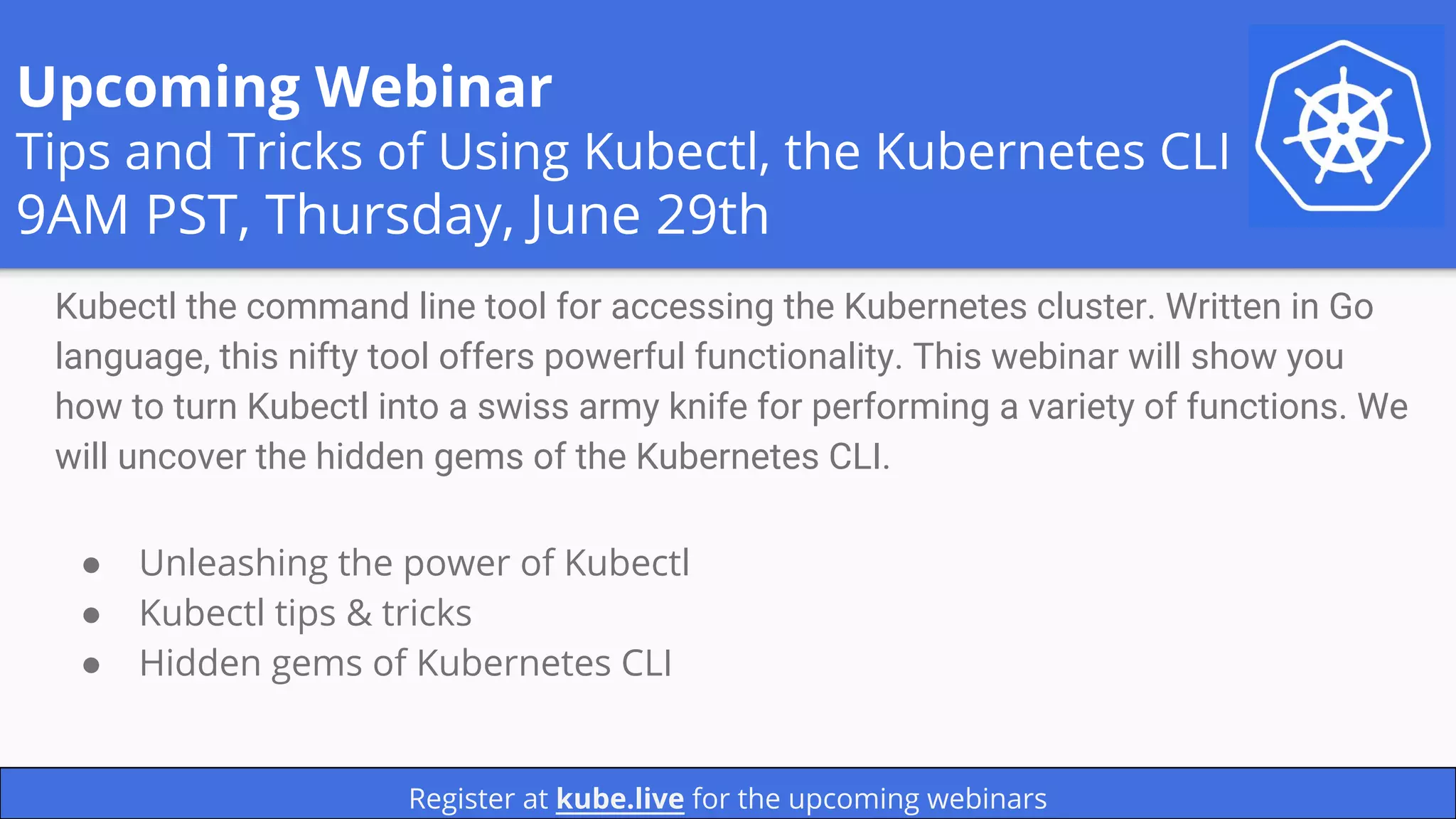 Upcoming Webinar
Tips and Tricks of Using Kubectl, the Kubernetes CLI
9AM PST, Thursday, June 29th
Kubectl the command line tool for accessing the Kubernetes cluster. Written in Go
language, this nifty tool offers powerful functionality. This webinar will show you
how to turn Kubectl into a swiss army knife for performing a variety of functions. We
will uncover the hidden gems of the Kubernetes CLI.
Register at kube.live for the upcoming webinars
● Unleashing the power of Kubectl
● Kubectl tips & tricks
● Hidden gems of Kubernetes CLI
 