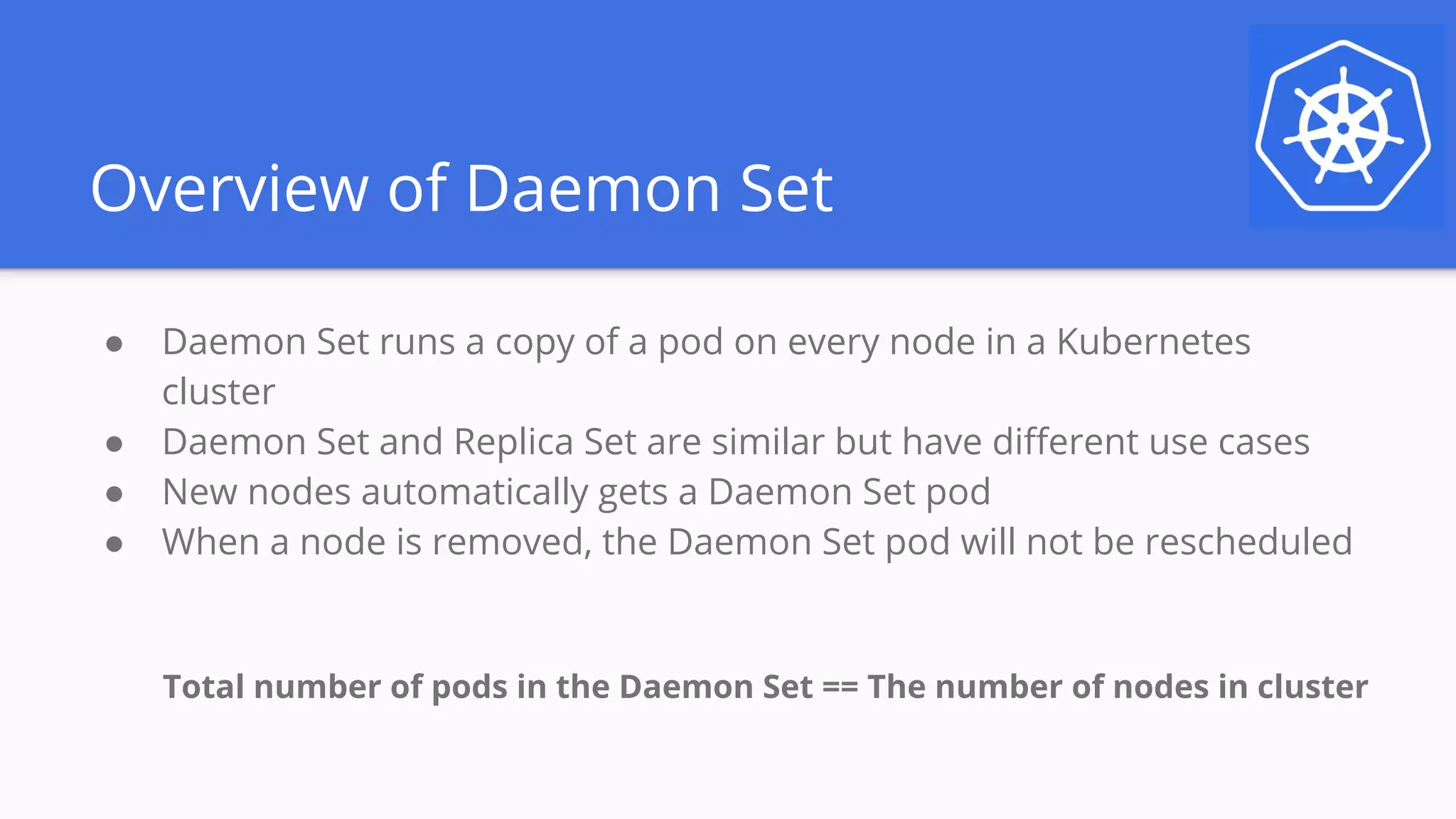Overview of Daemon Set
● Daemon Set runs a copy of a pod on every node in a Kubernetes
cluster
● Daemon Set and Replica Set are similar but have different use cases
● New nodes automatically gets a Daemon Set pod
● When a node is removed, the Daemon Set pod will not be rescheduled
Total number of pods in the Daemon Set == The number of nodes in cluster
 