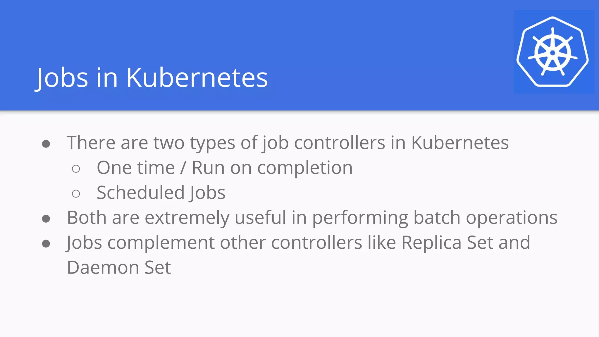Jobs in Kubernetes
● There are two types of job controllers in Kubernetes
○ One time / Run on completion
○ Scheduled Jobs
● Both are extremely useful in performing batch operations
● Jobs complement other controllers like Replica Set and
Daemon Set
 
