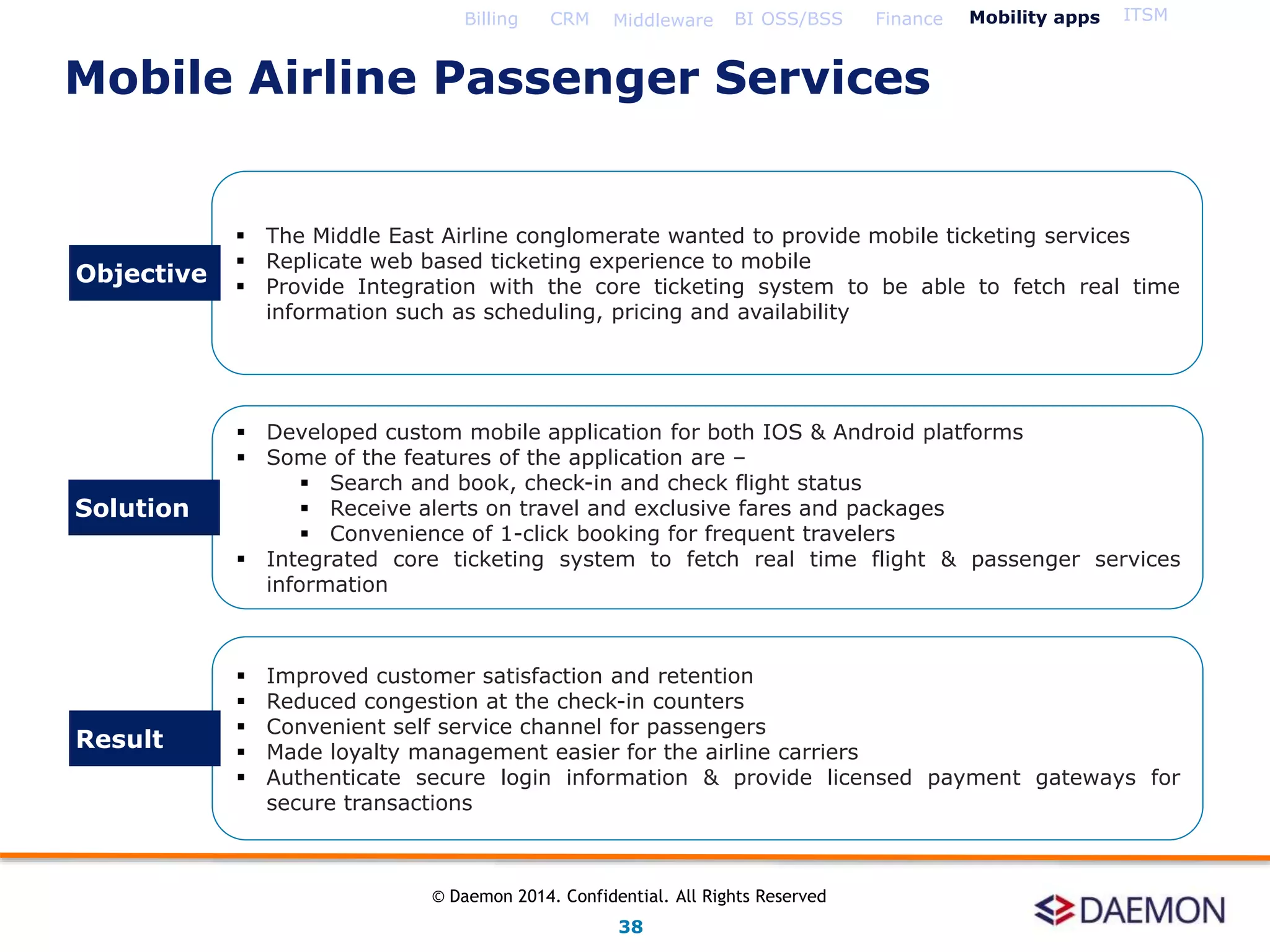  The Middle East Airline conglomerate wanted to provide mobile ticketing services
 Replicate web based ticketing experience to mobile
 Provide Integration with the core ticketing system to be able to fetch real time
information such as scheduling, pricing and availability
 Developed custom mobile application for both IOS & Android platforms
 Some of the features of the application are –
 Search and book, check-in and check flight status
 Receive alerts on travel and exclusive fares and packages
 Convenience of 1-click booking for frequent travelers
 Integrated core ticketing system to fetch real time flight & passenger services
information
 Improved customer satisfaction and retention
 Reduced congestion at the check-in counters
 Convenient self service channel for passengers
 Made loyalty management easier for the airline carriers
 Authenticate secure login information & provide licensed payment gateways for
secure transactions
Objective
Solution
Result
Billing CRM Middleware BI OSS/BSS Finance Mobility apps ITSM
Mobile Airline Passenger Services
38
© Daemon 2014. Confidential. All Rights Reserved
 