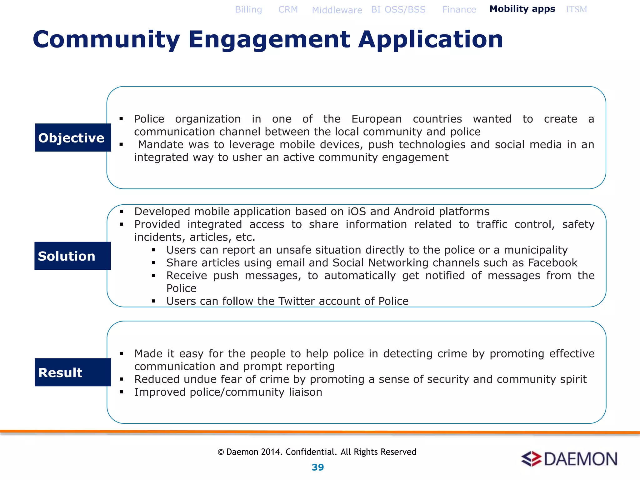  Police organization in one of the European countries wanted to create a
communication channel between the local community and police
 Mandate was to leverage mobile devices, push technologies and social media in an
integrated way to usher an active community engagement
 Developed mobile application based on iOS and Android platforms
 Provided integrated access to share information related to traffic control, safety
incidents, articles, etc.
 Users can report an unsafe situation directly to the police or a municipality
 Share articles using email and Social Networking channels such as Facebook
 Receive push messages, to automatically get notified of messages from the
Police
 Users can follow the Twitter account of Police
 Made it easy for the people to help police in detecting crime by promoting effective
communication and prompt reporting
 Reduced undue fear of crime by promoting a sense of security and community spirit
 Improved police/community liaison
Objective
Solution
Result
Billing CRM Middleware BI OSS/BSS Finance Mobility apps ITSM
Community Engagement Application
39
© Daemon 2014. Confidential. All Rights Reserved
 