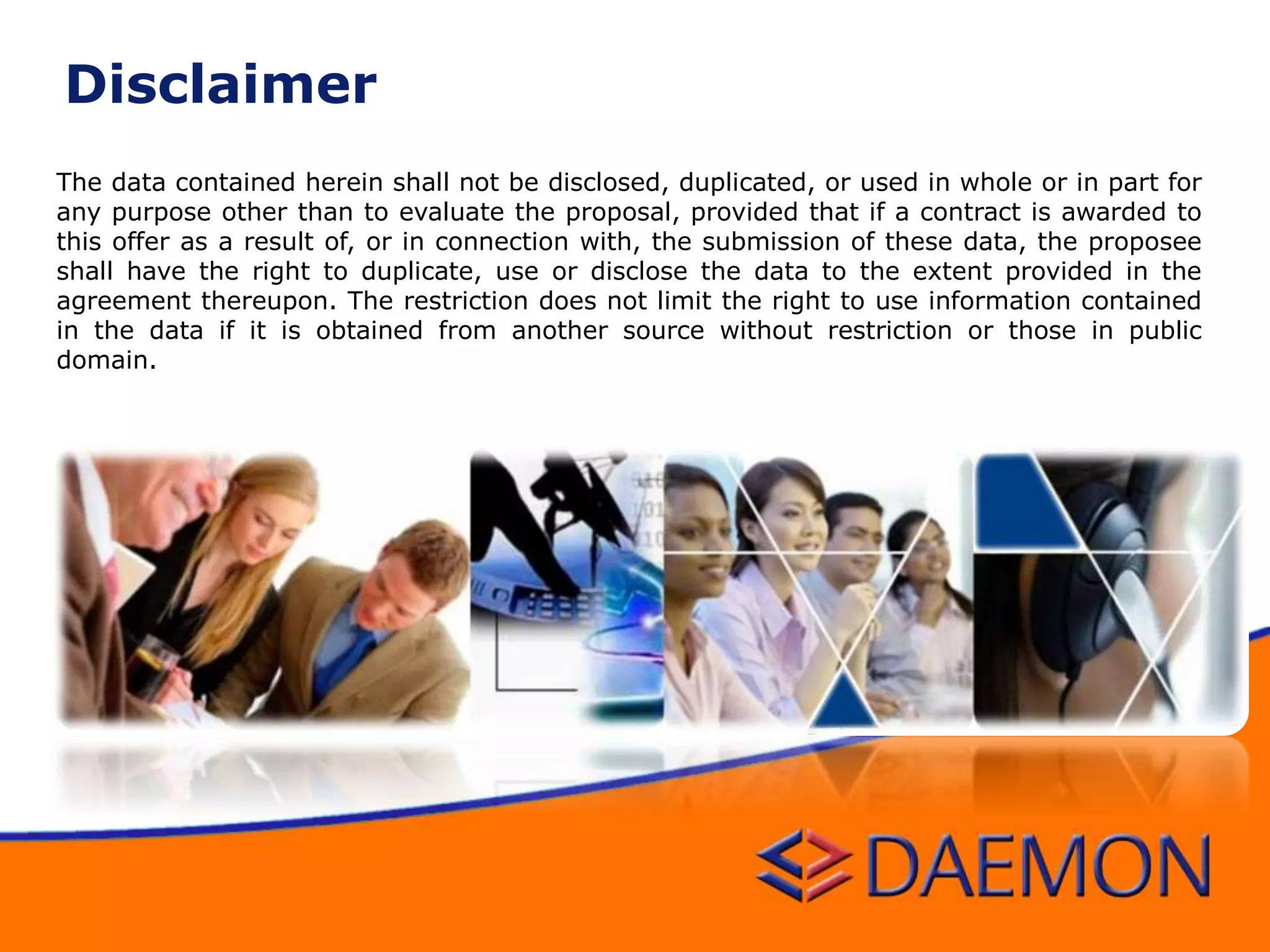 The data contained herein shall not be disclosed, duplicated, or used in whole or in part for
any purpose other than to evaluate the proposal, provided that if a contract is awarded to
this offer as a result of, or in connection with, the submission of these data, the proposee
shall have the right to duplicate, use or disclose the data to the extent provided in the
agreement thereupon. The restriction does not limit the right to use information contained
in the data if it is obtained from another source without restriction or those in public
domain.
Disclaimer
 