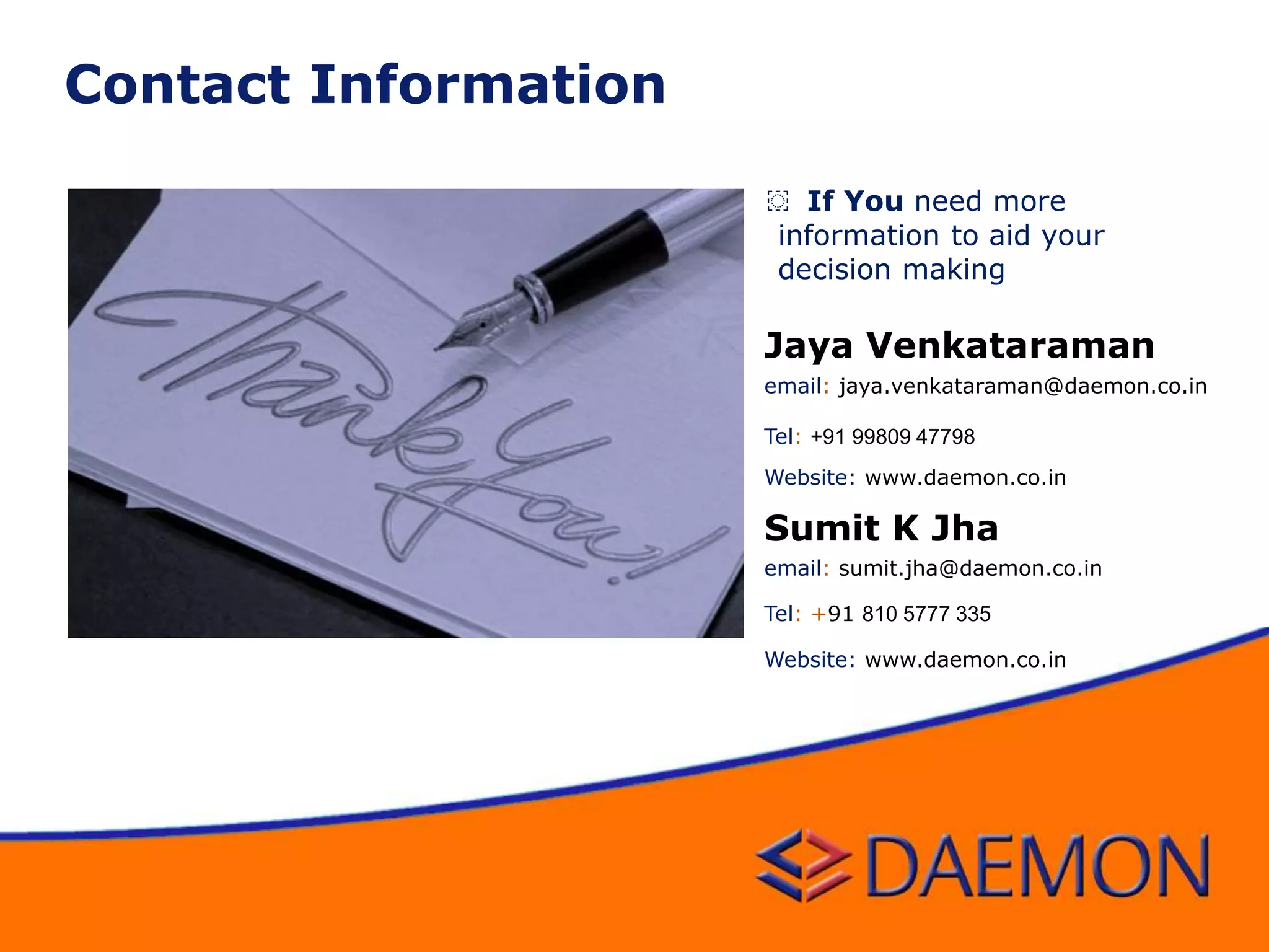 ͏ If You need more
information to aid your
decision making
Sumit K Jha
email: sumit.jha@daemon.co.in
Tel: +91 810 5777 335
Website: www.daemon.co.in
Jaya Venkataraman
email: jaya.venkataraman@daemon.co.in
Tel: +91 99809 47798
Website: www.daemon.co.in
Contact Information
 