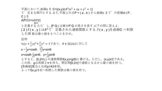 平面において,曲線c を C={(x,y)∈𝑅2|x2 + xy + y2 = 1}
で定まる楕円とする.また,平面上の点P = ( a , b ) から曲線c までの距離d ( P ,
C ) を
d(P,C)=inf|𝑃𝑄|
Q∈C
と定義する.ただし, |P Q | は線分P Q の長さを表す.以下の問に答えよ.
( 2 ) f ( x , y ) は𝑅2
で定義された連続関数とする. f ( x , y )を曲線C へ制限
した関 数は最小値をもつことを示せ。
証明
⇆(𝑥 +
1
2
𝑦)2
+
3
4
𝑦2
= 1であり、𝜃 ∈ 0,2𝜋 に対して
x＋
1
2
y=cosθ、
3
2
y=sinθ
x=cosθ-
1
3
sinθ、y=
2
3
sinθ
とすると、[0,2π)上の連続関数f(x,y)=g(θ)と書ける。ただし、(x,y)∈Cである。
この時、gは周期２πを持ち、閉区間[0,2π]で連続となるから最小値を持つ。
[斎藤毅]集合と位相p143参照。
よってf(x,y)をCへ制限した関数は最小値を持つ。
 
