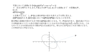平面において,曲線c を C={(x,y)∈𝑅2|x2 + xy + y2 = 1}
で定まる楕円とする.また,平面上の点P = ( a , b ) から曲線c までの距離d ( P ,
C ) を
d(P,C)=inf|𝑃𝑄|
Q∈C
と定義する.ただし, |P Q | は線分P Q の長さを表す.以下の問に答えよ.
(4)P=(3,l)のとき,Q=(1,0)においてd(P,C)=|PQ|となることを示せ.
線分PQと曲線Cが直交する点で飲みd(P,Q)は最小となる。今、P=(3,1)であり、Q=(1,0)とすると
２点P,Qを結ぶベクトル及び点QでのCの接べくとるはそれぞれ(2,1),(-1/ 3, −2 3)となる。これ
らのベクトルの内席は0なので線分PQとCは直交する。明らかにd(PQ)はこの点で最小になり、
この時d(P,C)=|PQ|となる。
P
 