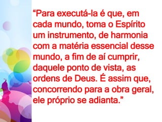 “Para executá-la é que, em
cada mundo, toma o Espírito
um instrumento, de harmonia
com a matéria essencial desse
mundo, a fim de aí cumprir,
daquele ponto de vista, as
ordens de Deus. É assim que,
concorrendo para a obra geral,
ele próprio se adianta.”
 