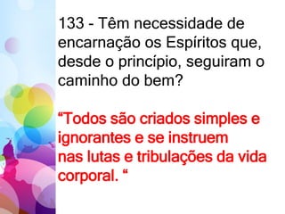 133 - Têm necessidade de
encarnação os Espíritos que,
desde o princípio, seguiram o
caminho do bem?
“Todos são criados simples e
ignorantes e se instruem
nas lutas e tribulações da vida
corporal. “
 