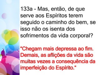 133a - Mas, então, de que
serve aos Espíritos terem
seguido o caminho do bem, se
isso não os isenta dos
sofrimentos da vida corporal?
“Chegam mais depressa ao fim.
Demais, as aflições da vida são
muitas vezes a consequência da
imperfeição do Espírito.“
 