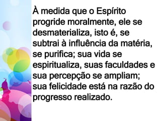 À medida que o Espírito
progride moralmente, ele se
desmaterializa, isto é, se
subtrai à influência da matéria,
se purifica; sua vida se
espiritualiza, suas faculdades e
sua percepção se ampliam;
sua felicidade está na razão do
progresso realizado.
 