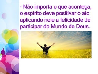 - Não importa o que aconteça,
o espírito deve positivar o ato
aplicando nele a felicidade de
participar do Mundo de Deus.
 