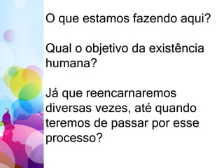 O que estamos fazendo aqui?
Qual o objetivo da existência
humana?
Já que reencarnaremos
diversas vezes, até quando
teremos de passar por esse
processo?
 