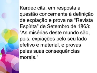 Kardec cita, em resposta a
questão concernente à definição
de expiação e prova na “Revista
Espírita” de Setembro de 1863:
“As misérias deste mundo são,
pois, expiações pelo seu lado
efetivo e material, e provas
pelas suas consequências
morais.“
 