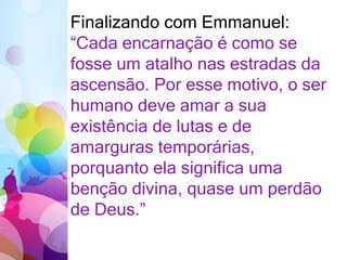 Finalizando com Emmanuel:
“Cada encarnação é como se
fosse um atalho nas estradas da
ascensão. Por esse motivo, o ser
humano deve amar a sua
existência de lutas e de
amarguras temporárias,
porquanto ela significa uma
benção divina, quase um perdão
de Deus.”
 