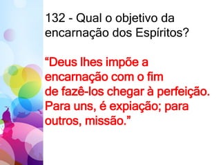 132 - Qual o objetivo da
encarnação dos Espíritos?
“Deus lhes impõe a
encarnação com o fim
de fazê-los chegar à perfeição.
Para uns, é expiação; para
outros, missão.”
 